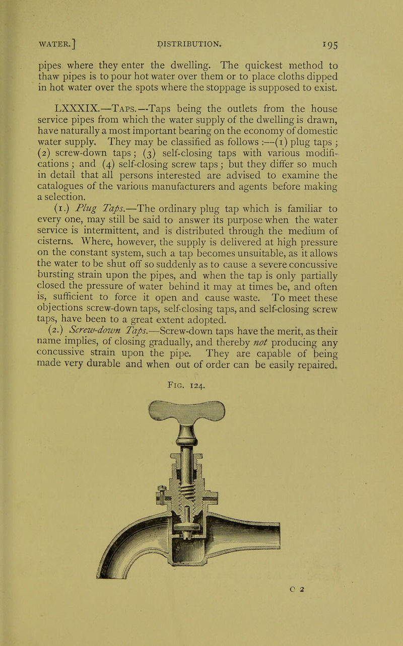 pipes where they enter the dwelling. The quickest method to thaw pipes is to pour hot water over them or to place cloths dipped in hot water over the spots where the stoppage is supposed to exist. LXXXIX.—Taps,—Taps being the outlets from the house service pipes from which the water supply of the dwelling is drawn, have naturally a most important bearing on the economy of domestic water supply. They may be classified as follows :—(1) plug taps ; (2) screw-down taps; (3) self-closing taps with various modifi- cations ; and (4) self-closing screw taps; but they differ so much in detail that all persons interested are advised to examine the catalogues of the various manufacturers and agents before making a selection. (i.) Plug Taps.—The ordinary plug tap which is familiar to every one, may still be said to answer its purpose when the water service is intermittent, and is distributed through the medium of cisterns. Where, however, the supply is delivered at high pressure on the constant system, such a tap becomes unsuitable, as it allows the water to be shut off so suddenly as to cause a severe concussive bursting strain upon the pipes, and when the tap is only partially closed the pressure of water behind it may at times be, and often is, ^ sufficient to force it open and cause waste. To meet these objections screw-down taps, self closing taps, and self-closing screw taps, have been to a great extent adopted. (2.) Screw-doivn Taps.—Screw-down taps have the merit, as their name irnplies, of closing gradually, and thereby not producing any concussive strain upon the pipe. They are capable of being made very durable and when out of order can be easily repaired. Fig. 124.