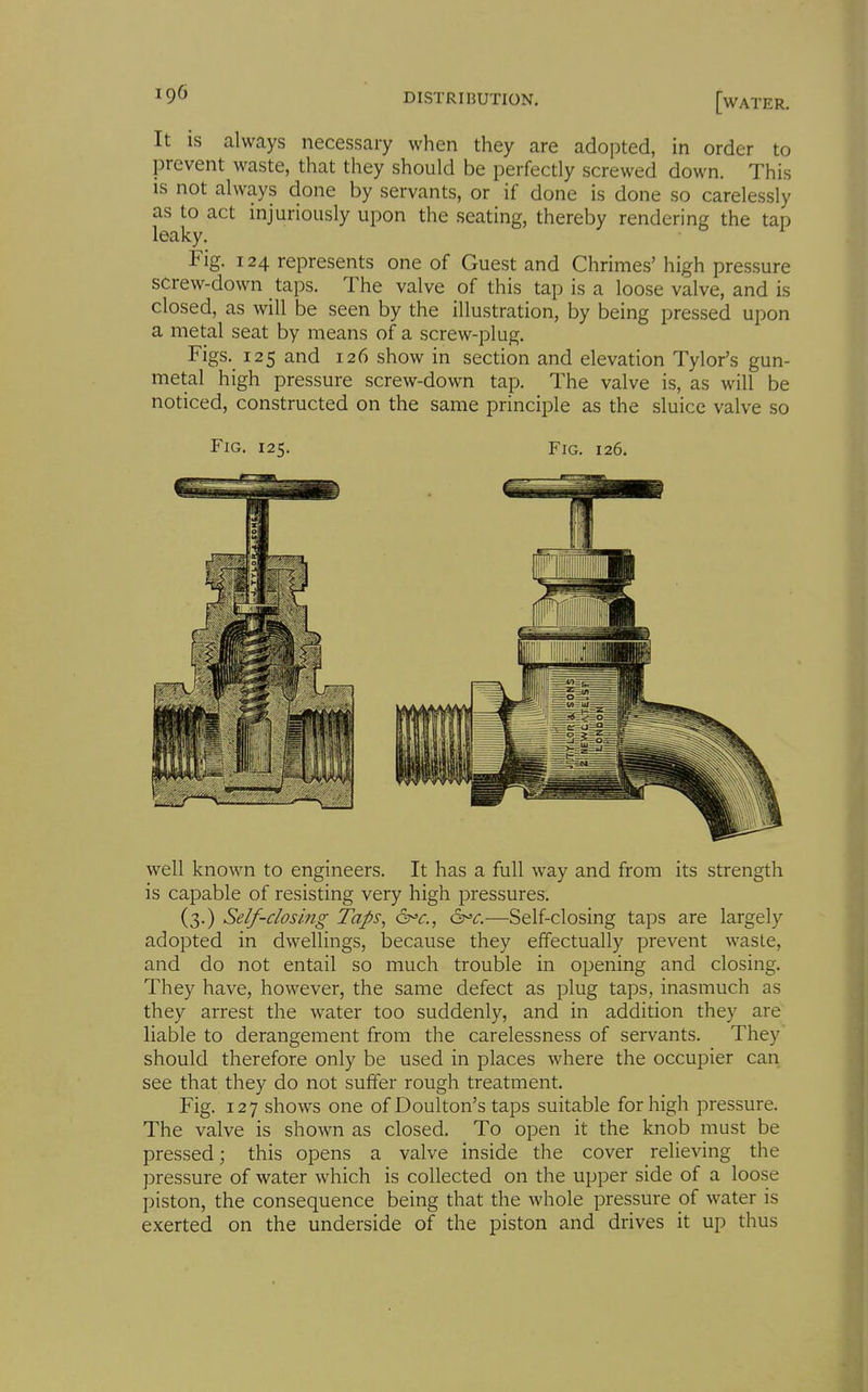 It IS always necessary when they are adopted, in order to prevent waste, that they should be perfectly screwed down. This IS not always done by servants, or if done is done so carelessly as to act injuriously upon the seating, thereby rendering the tap leaky. Fig. 124 represents one of Guest and Chrimes' high pressure screw-down taps. The valve of this tap is a loose valve, and is closed, as will be seen by the illustration, by being pressed upon a metal seat by means of a screw-plug. Figs. 125 and 126 show in section and elevation Tylor's gun- metal high pressure screw-down tap. The valve is, as will be noticed, constructed on the same principle as the sluice valve so Fig. 125. Fig. 126. well known to engineers. It has a full way and from its strength is capable of resisting very high pressures. (3.) Self-dosing Taps, 6t^c.—Self-closing taps are largely adopted in dwellings, because they effectually prevent waste, and do not entail so much trouble in opening and closing. They have, however, the same defect as plug taps, inasmuch as they arrest the water too suddenly, and in addition they are liable to derangement from the carelessness of servants. They should therefore only be used in places where the occupier can see that they do not suffer rough treatment. Fig. 127 shows one of Doulton's taps suitable for high pressure. The valve is shown as closed. To open it the knob must be pressed; this opens a valve inside the cover relieving the pressure of water which is collected on the upper side of a loose piston, the consequence being that the whole pressure of water is exerted on the underside of the piston and drives it up thus