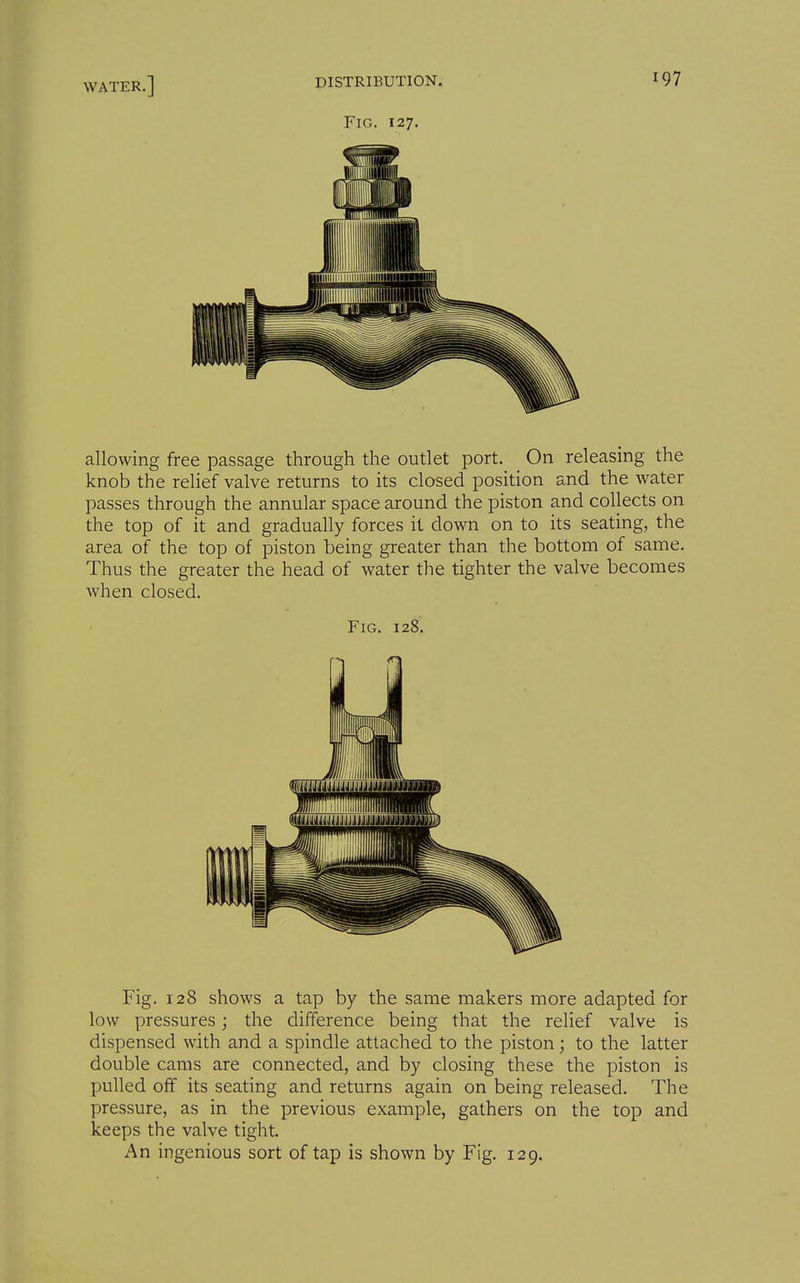 Fig. 127. allowing free passage through the outlet port. _ On releasing the knob the relief valve returns to its closed position and the water passes through the annular space around the piston and collects on the top of it and gradually forces it down on to its seating, the area of the top of piston being greater than the bottom of same. Thus the greater the head of water the tighter the valve becomes when closed. Fig. 128. Fig. 128 shows a tap by the same makers more adapted for low pressures; the difference being that the relief valve is dispensed with and a spindle attached to the piston; to the latter double cams are connected, and by closing these the piston is pulled off its seating and returns again on being released. The pressure, as in the previous example, gathers on the top and keeps the valve tight. An ingenious sort of tap is shown by Fig. 129.