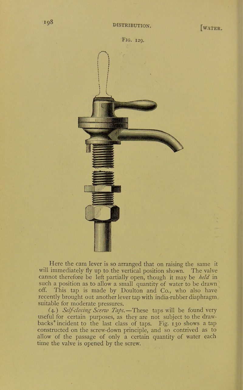 DISTRIBUTION, Fig. 129, [water. Here the cam lever is so arranged that on raising the same it will immediately fly up to the vertical position shown. The valve cannot therefore be left partially open, though it may be held in such a position as to allow a small quantity of water to be drawn off. This tap is made by Doulton and Co., who also have recently brought out another lever tap with india-rubber diaphragm suitable for moderate pressures. C4.) Self-closing Screw Taps.—These taps will be found very useful for certain purposes, as they are not subject to the draw- backs'incident to the last class of taps. Fig. 130 shows a tap constructed on the screw-down principle, and so contrived as to allow of the passage of only a certain quantity of water each time the valve is opened by the screw.
