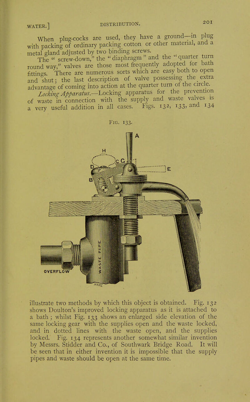 When plug-cocks are used, they have a ground—in plug with packing of ordinary packing cotton or other material, and a metal gland adjusted by two binding screws. The screw-down, the diaphragm and the quarter turn round way, valves are those most frequently adopted for bath fittings There are numerous sorts which are easy both to open and shut: the last description of valve possessing the _ extra advantage of coming into action at the quarter turn of the circle. Locking Apparatus.—LozYxx^g apparatus for the prevention of waste in connection with the supply and waste valves is a very useful addition in all cases. Figs. 132, 133, and 134 Fig. 133. OVERFLOW illustrate two methods by which this object is obtained. Fig. 132 shows Doulton's improved locking apparatus as it is attached to a bath ; whilst Fig. 133 shows an enlarged side elevation of the same locking gear with the supplies open and the waste locked, and in dotted lines with the waste open, and the supplies locked. Fig. 134 represents another somewhat similar invention by Messrs. Stidder and Co., of Southwark Bridge Road. It will be seen that in either invention it is impossible that the supply pipes and waste should be open at the same time.