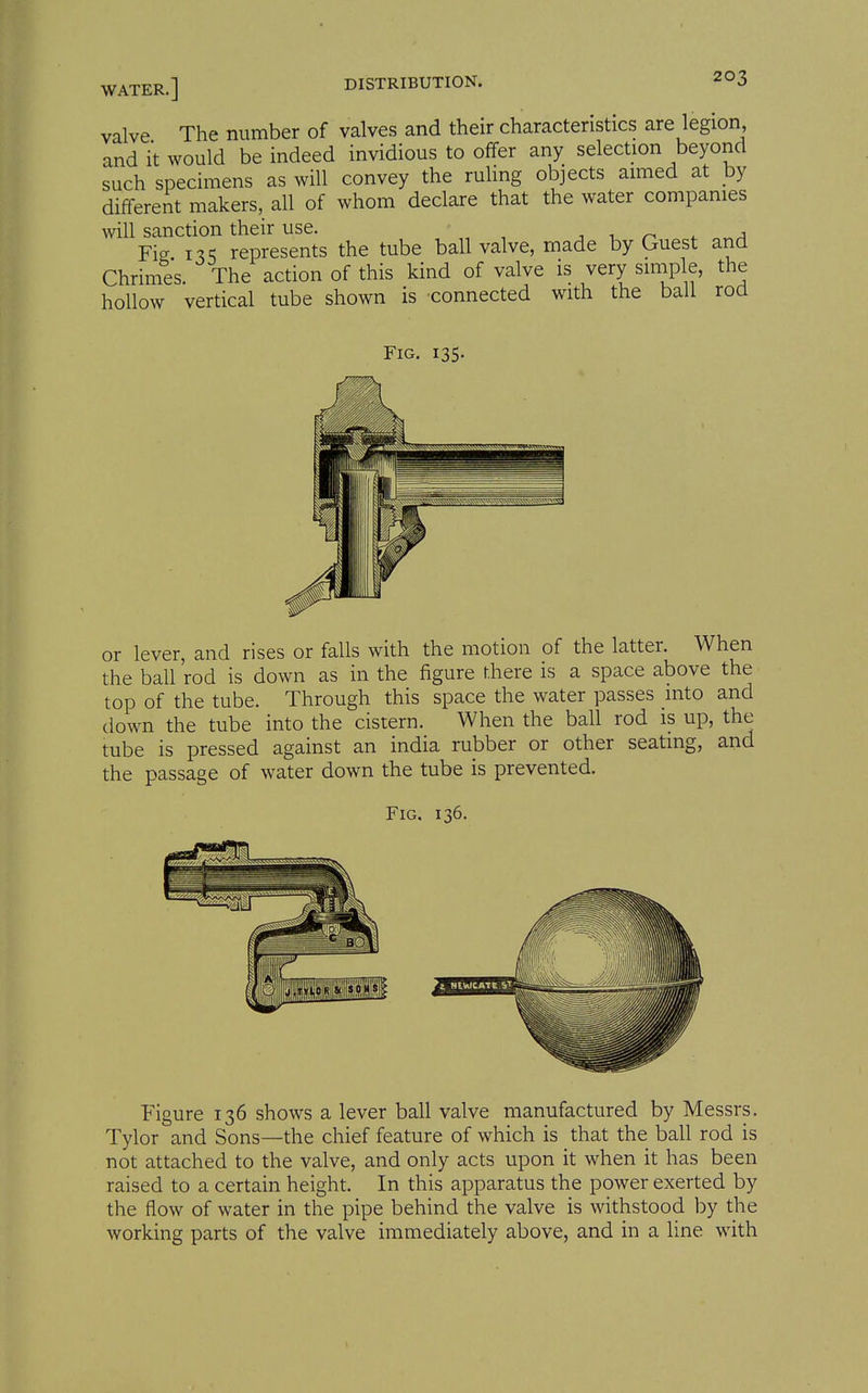 valve The number of valves and their characteristics are legion and it would be indeed invidious to ofifer any selection beyond such specimens as will convey the ruling objects aimed at hy different makers, all of whom declare that the water companies will sanction their use. i, ^ ^^a Fig i^S represents the tube ball valve, made by Guest and Chrimes. The action of this kind of valve is very siniple, the hollow vertical tube shown is -connected with the ball rod Fig. 135. or lever, and rises or falls with the motion of the latter. When the ball rod is down as in the figure there is a space above the top of the tube. Through this space the water passes into and down the tube into the cistern. When the ball rod is up, the tube is pressed against an india rubber or other seating, and the passage of water down the tube is prevented. Fig. 136. Figure 136 shows a lever ball valve manufactured by Messrs. Tylor and Sons—the chief feature of which is that the ball rod is not attached to the valve, and only acts upon it when it has been raised to a certain height. In this apparatus the power exerted by the flow of water in the pipe behind the valve is withstood by the working parts of the valve immediately above, and in a line with