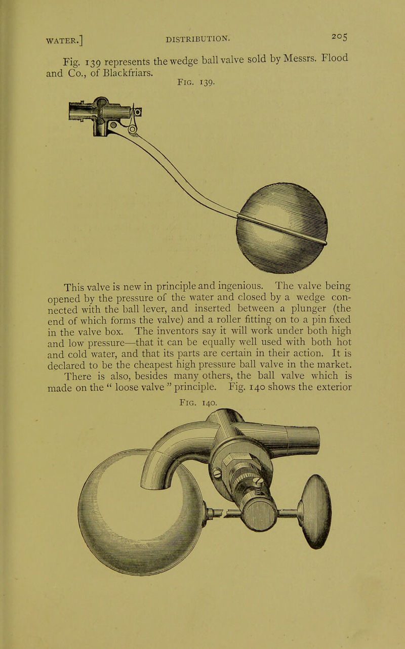 Fig. 139 represents the wedge ball valve sold by Messrs. Flood and Co., of Blackfriars. Fig. 139- This valve is new in principle and ingenious. The valve being opened by the pressure of the water and closed by a wedge con- nected with the ball lever, and inserted between a plunger (the end of which forms the valve) and a roller fitting on to a pin fixed in the valve box. The inventors say it will work under both high and low pressure—that it can be equally well used with both hot and cold water, and that its parts are certain in their action. It is declared to be the cheapest high pressure ball valve in the market. There is also, besides many others, the ball valve which is made on the  loose valve  principle. Fig. 140 shows the exterior