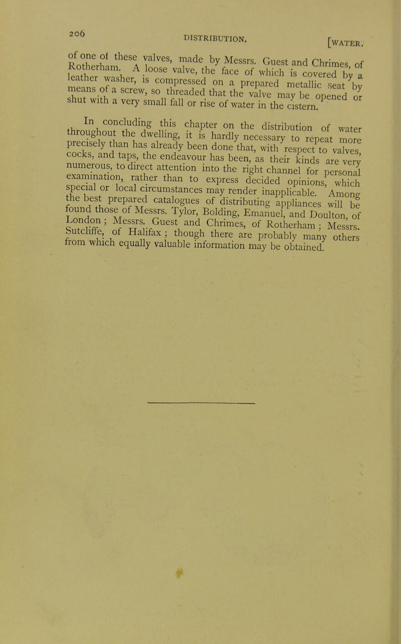 DISTRIBUTION. f^^^j^^^ ^nfZrU A i'^''''' ^^^^ Guest and Chrimes of Rotherham A loose valve, the face of which is covered a leather washer, is compressed on a prepared metallic seat ^bv means of a screw, so threaded that the vllve may be opened Jr shut with a very small fall or rise of water in the cistern ^ In concluding this chapter on the distribution of water throughout the dwelling, it is hardly necessary to repeat more precisely than has already been done that, with^respect to vaTves cocks, and taps, the endeavour has been, as their kinds are verv numerous, to direct attention into the right channel for peJsoS examination, rather than to express decided opiniLf which special or local circumstances may render inappliiable. Among the best prepared catalogues of distributing appliances will he found those of Messrs. Tylor, Bolding, EmaSuel, and Doulton of Interne'' o^'ri-f^^'l^.^!;^^^^' R-^herham; Mes;rs: Sutcliffe, of Ha ifax ; though there are probably many others from which equally valuable information may be obtained. 4