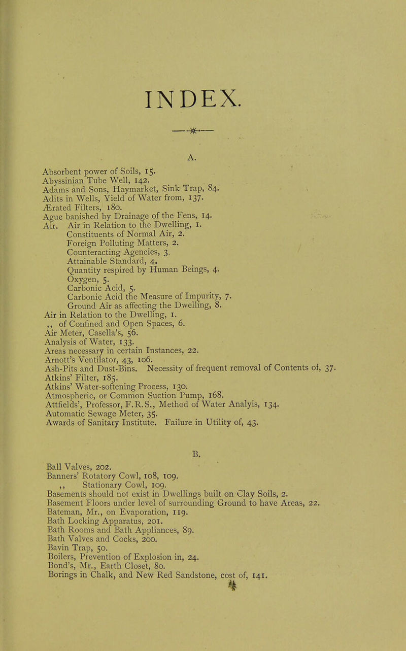 INDEX. —— A. Absorbent power of Soils, 15. Abyssinian Tube Well, 142. Adams and Sons, Haymarket, Sink Trap, 84. Adits in Wells, Yield of Water from, 137. Crated Filters, 180. Ague banished by Drainage of the Fens, 14, Air. Air in Relation to the Dwelling, i. Constituents of Normal Air, 2. Foreign Polluting Matters, 2, Counteracting Agencies, 3. Attainable Standard, 4. Quantity respired by Human Beings, 4. Oxygen, 5. Carbonic Acid, 5. Carbonic Acid the Measure of Impurity, 7. Ground Air as affecting the Dwelling, 8. Air in Relation to the Dwelling, I. ,, of Confined and Open Spaces, 6. Air Meter, Casella's, 56. Analysis of Water, 133. Areas necessary in certain Instances, 22. Amott's Ventilator, 43, 106. Ash-Pits and Dust-Bins. Necessity of frequent removal of Contents of, Atkins' Filter, 185. Atkins' Water-softening Process, 130. Atmospheric, or Common Suction Pump, 168. Attfields', Professor, F.R.S., Method of Water Analyis, 134. Automatic Sewage Meter, 35. Awards of Sanitary Institute. Failure in Utility of, 43. B. Ball Valves, 202. Banners' Rotatory Cowl, 108, T09. ,, Stationary Cowl, 109. Basements should not exist in Dwellings built on Clay Soils, 2. Basement Floors under level of surrounding Ground to have Areas, 22. Bateman, Mr., on Evaporation, 119. Bath Locking Apparatus, 201. Bath Rooms and Bath Appliances, 89. Bath Valves and Cocks, 200. Bavin Trap, 50. Boilers, Prevention of Explosion in, 24. Bond's, Mr., Earth Closet, 80.