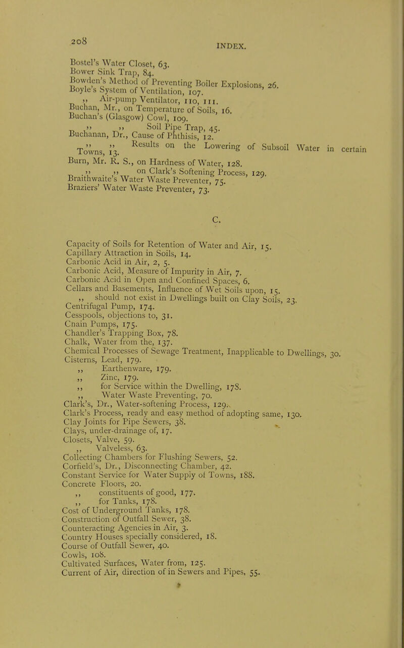 INDEX, Bostel's Water Closet, 63. Bower Sink Trap, 84. Bowden's Method of Preventing Boiler Explosions, 26. Boyle s System of Ventilation, 107. ,, Air-pump Ventilator, no, in Buchan Mr., on Temperature of Soils, 16. Biichan's (Glasgow) Cowl, 109.  )> Soil Pipe Trap, 45. Buchanan, Dr., Cause of Phthisis, 12. Towns, i's. ° Lowering of Subsoil Water in certain Burn, Mr. R. S., on Hardness of Water, 128. . )> on Clark's Softening Process, I2Q, Braithwaite's Water Waste Preventer, 75. Braziers' Water Waste Preventer, 73. C. Capacity of Soils for Retention of Water and Air, 15. Capillary Attraction in Soils, 14, ' Carbonic Acid in Air, 2, 5. Carbonic Acid, Measure of Impurity in Air, 7. Carbonic Acid in Open and Confined Spaces, 6. Cellars and Basements, Influence of Wet Soils upon, 15. ,, should not exist in Dwellings built on Clay Soils, 23. Centrifugal Pump, 174. ' Cesspools, objections to, 31, Cliain Pumps, 175. Chandler's Trapping Box, 78. Chalk, Water from the, 137. Chemical Processes of Sewage Treatment, Inapplicable to Dwellings, 31 Cisterns, Lead, 179. Earthenware, 179. „ Zinc, 179. ,, for Service within the Dwelling, 17S. ,, Water Waste Preventing, 70. Clark's, Dr., Water-softening Process, 129.. Clark's Process, ready and easy method of adopting same, 130. Clay Joints for Pipe Sewers, 38. ^ Clays, under-drainage of, 17. Closets, Valve, 59. ,, Valveless, 63. Collecting Chambers for Flushing Sewers, 52. Corfield's, Dr., Disconnecting Chamber, 42. Constant Service for Water Supply of Towns, 18S. Concrete Floors, 20. ,, constituents of good, 177. ,, for Tanks, 178. Cost of Underground Tanks, 178. Construction of Outfall Sewer, 38. Counteracting Agencies in Air, 3. Country Houses specially considei-ed, 18. Course of Outfall Sewer, 40. Cowls, 108. Cultivated Sm-faces, Water from, 125. Current of Air, direction of in Sewers and Pipes, 55.