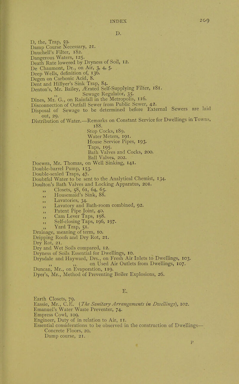 D. D, the, Trap, 59. Damp Course Necessary, 21. Dauchell's Filter, 182. Dangerous Waters, 125. Death Rate lowered by Dryness of Soil, 12. De Chaumont, Dr., on Air, 3, 4, 5. Deep Wells, definition of, 136. Degen on Carbonic Acid, 8. Dent and Hillyer's Sink Trap, 84. , Denton's, Mr. Bailey, .Crated Self-Supplying Filter, 181. ,, Sewage Regulator, 35. Dines, Mr. G., on Rainfall in the Metropolis, 116. Disconnection of Outfall Sewer from Public Sewer, 42. Disposal of Sewage to be determined before External Sewers are laid out, 29. . . _ Distribution of Water.—Remarks on Constant Service for Dwellings m Towns, 188. Stop Cocks, 189. Water Meters, 191. House Service Pipes, 193. Taps, 195. Bath Valves and Cocks, 200. Ball Valves, 202. Docwra, Mr. Thomas, on Well Sinking, 141. Double-barrel Pump, 153. Double-sealed Traps, 47. Doubtful Water to be sent to the Analytical Chemist, 134. Doulton's Bath Valves and Locking Apparatus, 201, „ Closets, 58, 61, 64, 65. Housemaid's Sink, 88. ,, Lavatories, 34. ,, Lavatory and Bath-room combined, 92. ,, Patent Pipe Joint, 40. ,, Cam Lever Taps, 198. ,, Self-closing Taps, 196, 197. ,, Yard Trap, 51. Drainage, meaning of term, 10. Dripping Roofs and Dry Rot, 21. Dry Rot, 21. Dry and Wet Soils compared, 12. Dryness of Soils Essential for Dwellings, 10. Drysdale and Hayward, Drs., on Fresh Air Inlets to Dwellings, 103. ,, ,, on Used Air Outlets from Dwellings, 107. Duncan, Mr., on Evaporation, 119. Dyer's, Mr., Method of Preventing Boiler Explosions, 26. E. Earth Closets, 79. Eassie, Mr., C.E. {The Sanitary Arrangements in Dwellings), 102. Emanuel's Water Waste Preventer, 74. Empress Cowl, 109. Engineer, Duty of in relation to Air, 11. Essential considerations to be observed in the constmction of Dwellings— Concrete Floors, 20. Damp course, 21. P
