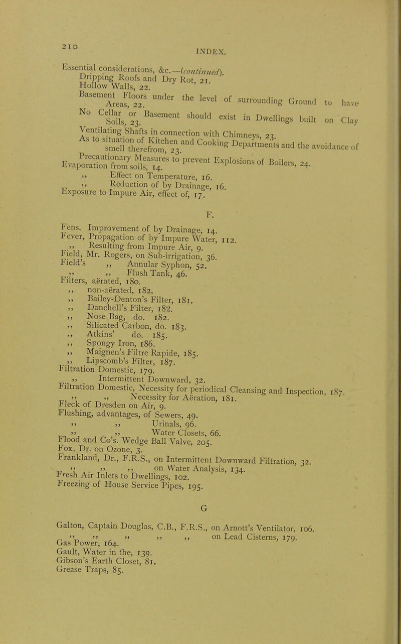 2 lO INDEX, K^isential considerations, 8Lc.~(conH,wed). iioicVaSf.r' ^'-^  aLs.'^ ^^^^ ^^^^^ —-^'g ^-'1 to have ^siiL,23.''^^ inDvveilings i.uilt on Clay Ventilating Shafts in connection with Chimneys 21 t^S^^:^^' ^^^^ DepaJ;^e^.and the avoidance of Evai^l^'S^rT '''''''' Explosions of Boilers, 34. Effect OH Temperature, 16. Reduction of by Draina-e 16 Exposure to Impure Air, effect of, i;'. ' Fens. Improvement of by Drainage, 14. Fever, Propagation of by Impure Water^ 112. ,, Resulting from Impure Air, 9. Field, Mr. Rogers, on Sub-irrigation, 36 Field's Annular Syphon, 52. >» M Flush Tank, 46. Filters, aerated, 180. non-aerated, 182. ,, Bailey-Denton's Filter, 181, Danchell's Filter, i82. ,, Nose Bag, do. 182. Silicated Cai'bon, do. 183. Atkins' do. 185. ,, Spongy Iron, 186. Maignen's Filtre Rapide, 185. Lipscomb's Filter, 187. Filtration Domestic, 179. ,, Intermittent Downward, 32. Filtration Domestic Necessity for periodical Cleansing and Inspection, 1S7  >. Necessity for Aeration, 181. Fleck of Dresden on Air, 9. Flushing, advantages, of Sewers, 49. 5> j> Urinals, 96.  >> Water Closets, 66. Flood and Go's. Wedge Ball Valve, 205. Fox. Dr. on Ozone, 3. Frankland, Dr., F.R.S., on Intermittent Downward Filtration, 32. ^ ''  )i on Water Analysis, 134. Fresh Air Inlets to Dwellings, 102. Freezing of House Service Pipes, 195. Galton, Captain Douglas, C.B., F.R.S., on Arnott's Ventilator, 106. ''  »» ). on Lead Cisterns, 179. Gas Power, 164. Gault, Water in the, 139. Gibson's Earth Closet, 81. Grease Traps, 85.