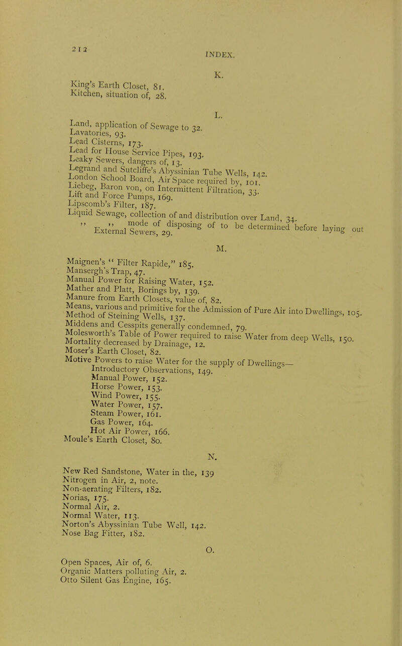 INDEX. King's Earth Closet, Sr. Kitchen, situation of, 28. K. L. Land, application of Sewage to 12 Lavatories, 93. e. o • Lead Cisterns, 173. Lead for House Service Pipes, 193 Leaky Sewers, dangers of, 13 Legrand and Sutcliffe's Abyssinian Tube Wells, 142 London School Board, Air Space required by, loi^ L ebeg Baron von, on Intermittent Filtration, 33. i-itt and Porce Pumps, 169. Lipscomb's Filter, 187. Liquid Sewage, collection of and distribution over Land 34  External S:wers°'29P^ '° before laying out M. Maignen's  Filter Rapide, 185. Mansergh's Trap, 47. Manual Power for Raising Water, 152 Mather and Piatt, Borings by, 139 Manure from Earth Closets, value of, 82. u'^'ik^'^PStZ^/^^^^t.'^: J'- Air into Dwdling., ,05. Middens and Cesspits generally condemned, 79. Molesworth's Table of Power required to raise Water from deep Wells i W Mortality decreased by Drainage 12 ccp ^veiis, 150. Moser's Earth Closet, 82. Motive Powers to raise Water for the supply of Dwellincrs— Introductory Observations, 149. Manual Power, 152. Horse Power, 153. Wind Power, 155. Water Power, 157. Steam Power, 161. Gas Power, 164. Hot Air Power, 166. Moule's Earth Closet, 80. N. New Red Sandstone, Water in the, 139 Nitrogen in Air, 2, note. Non-aerating Filters, 182. Norias, 175. Normal Air, 2. Normal Water, 113. Norton's Abyssinian Tube Well, 142. Nose Bag Fitter, 182. O. Open Spaces, Air of, 6. Organic Matters polluting Air, 2. Otto Silent Gas En^^ine, 165.