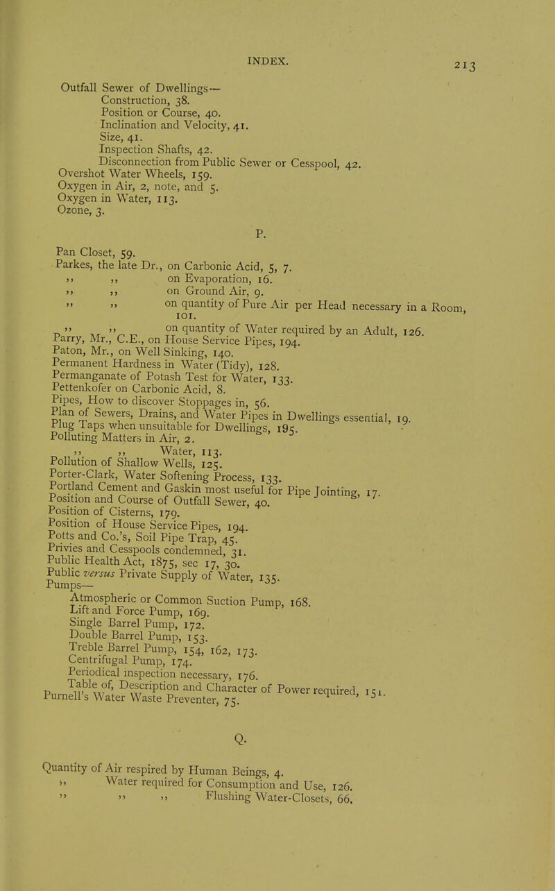 213 Outfall Sewer of Dwellings — Construction, 38. Position or Course, 40. Inclination and Velocity, 41. Size, 41. Inspection Shafts, 42. Disconnection from Public Sewer or Cesspool, 42. Overshot Water Wheels, 159. Oxygen in Air, 2, note, and 5. Oxygen in Water, 113. Ozone, 3. P. Pan Closet, 59. Parkes, the late Dr., on Carbonic Acid, 5, 7. j> on Evaporation, 16. »» M on Ground Air, 9.   on quantity of Pure Air per Head necessary in a Room lOI. ' on quantity of Water required by an Adult, 126 Parry, Mr., C.E., on House Service Pipes, 194. Paton, Mr., on Well Sinking, 140. Permanent Hardness in Water (Tidy), 128. Permanganate of Potash Test for Water, 133. Pettenkofer on Carbonic Acid, 8. '  Pipes, How to discover Stoppages in, 56. Plan of Sewers, Drains, and Water Pipes in Dwellings essential, 19 Plug Taps when unsuitable for Dwellings i9k - Polluting Matters in Air, 2. J J >) Water, 113. Pollution of Shallow Wells, 125. Porter-Clark, Water Softening Process, 133. Portland Cement and Gaskin most useful for Pipe Tointine I7 Position and Course of Outfall Sewer, 40. Position of Cisterns, 179. Po.sition of House Service Pipes, 194 Potts and Co.'s, Soil Pipe Trap, 45. Pnvies and Cesspools condemned, 31 Public Health Act, 1875, sec 17, 30. Public versus Private Supply of Water n,< Pumps— ' Atmospheric or Common Suction Pump, 168 Lift and Force Pump, 169. Single Barrel Pump, 172. Double Barrel Pump, 153. Treble Barrel Pump, 154, 162, 173. Centrifugal Pump, 174. Periodical inspection necessary, 176. P Description and Character of Power required i ? 1 Purnell's Water Waste Preventer, 75. luireu, 151. Q. Quantity of Air respired by Human Beings, 4. ■„ Water required for Consumption and Use, 126.   » Flushing Water-Closet's, 66!