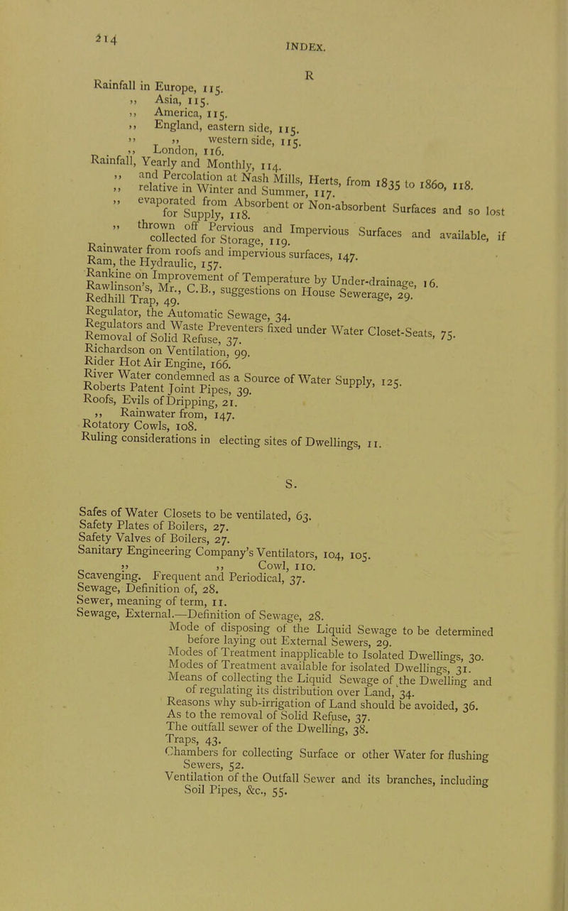 INDEX. R Ramfall in Europe, 115. Asia, 115. n America, 115. England, eastern side, 115.  >> western side, 115, London, 116. Rainfall, Yearly and Monthly, 114. „ and Percolation at Nash Mills, Herts, from 183c in iS^^ ,rc „ relative in Winter and Summer, 117 ^°  ^^^Tlupprxts^'''  Non-absorbent Surfaces and so lost ^  ^'Sect:?foSak%'^™ Rankine on Improvement of Temperature by Under-drainatre , 6 Regulator, the Automatic Sewage, 34 Sr^fti Jsfe^T Richardson on Ventilation, 99. Rider Hot Air Engine, 166. River Water condemned as a Source of Water Supply, 12^ Roberts Patent Joint Pipes, 39. ^' Roofs, Evils of Dripping, 21. Rainwater from, 147. Rotatory Cowls, 108. Ruling considerations in electing sites of Dwellings, 11. Safes of Water Closets to be ventilated, 63. Safety Plates of Boilers, 27. Safety Valves of Boilers, 27. Sanitary Engineering Company's Ventilators, 104, 105. »» )> Cowl, no. Scavenging. Frequent and Periodical, 37. Sewage, Definition of, 28. Sewer, meaning of term, 11. Sewage, External.—Definition of Sewage, 28. Mode of disposing of the Liquid Sewage to be determined before laying out External Sewers, 29. Modes of Treatment inapplicable to Isolated Dwellings, 30. Modes of Treatment available for isolated Dwellings, 31. Means of collecting the Liquid Sewage of the Dwelling and of regulating its distribution over Land,'34. Reasons why sub-irrigation of Land should be avoided, 36. As to the removal of Solid Refuse, 37. The outfall sewer of the Dwelling, 38. Traps, 43. Chambers for collecting Surface or other Water for flushing Sewers, 52. Ventilation of the Outfall Sewer and its branches, including Soil Pipes, &c., 55.