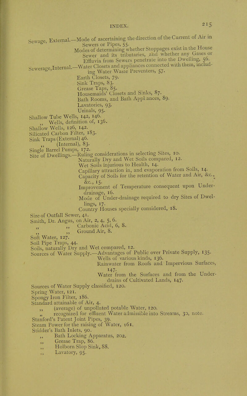 ^.vvnfre Extemal.-Mode of ascertaining the direction of the Current of Au in bewage, - Sewers or Pipes, 55. • • u t-j Modes of determining whether Stoppages exist in the i-louse Sewer and its tributaries, and whether any Gases or Effluvia from Sewers penetrate into thie Dwelling, 56. ^r^weraire Internal.-Water Closets and appliances connected with them, mclud- bewerage,interna .^^ ^^^^^ ^^^^^^ Preventers, 57. Earth Closets, 79. Sink Traps, 83. Grease Taps, 85. Housemaids' Closets and S:nks, 87. Bath Rooms, and Bath Aupl ances, 89. Lavatories, 93. Urinals, 95. Shallow Tuhe Wells, 142, 146. Wells, definition of, 136. Shallow Wells, 126, 142. Silicated Carbon Filter, 183. Sink Traps (External) 46. (Internal), 83. Single Barrel Pumps, 172. _ , i c-. Site of Dwellings—RuUng considerations in selecting Sites, 10. Naturally Dry and Wet Soils compared, 12. Wet Soils injurious to Health, 14. Capillary attraction in, and evaporation from Soils, 14. Capacity of Soils for the retention of Water and Air, &c. ,^ &c., 15. , Improvement of Temperature consequent upon Under- drainage, 16. r i Mode of Under-drainage required to dry Sites of Dwel- lings, 17- Country Houses specially considered, 18. Size of Outfall vSewer, 41. Smith, Dr. Angus, on Air, 2, 4, 5, 6. ,, Carbonic Acid, 6, 8. J, ,, Ground Air, 8. Soft Water, 127. Soil Pipe Traps, 44. Soils, naturally Dry and Wet compared, 12. Sources of Water Supply.—Advantages of Public over Private Supply, 135. Wells of various kinds, 136. Rainwater from Roofs and Impervious Surfaces, 147. Water from the Surfaces and from the Under- drains of Cultivated Lands, 147. Sources of Water Supply classified, 120. Spring Water, 121. Spongy Iron Filter, 186. Standard attainable of Air, 4. (average) of unpolluted potable Water, 120. „ recognized for effluent Water admissible into Streams, 30, note. Stanford's Patent Joint Pipes, 39. Steam Power for the raising of Water, t6i. Stidder's Bath Inlets, 90. ,, Bath Locking Apparatus, 202. ,, Grease Trap, 86. ,, Holborn Slop Sink, 88. Lavatory, 95.