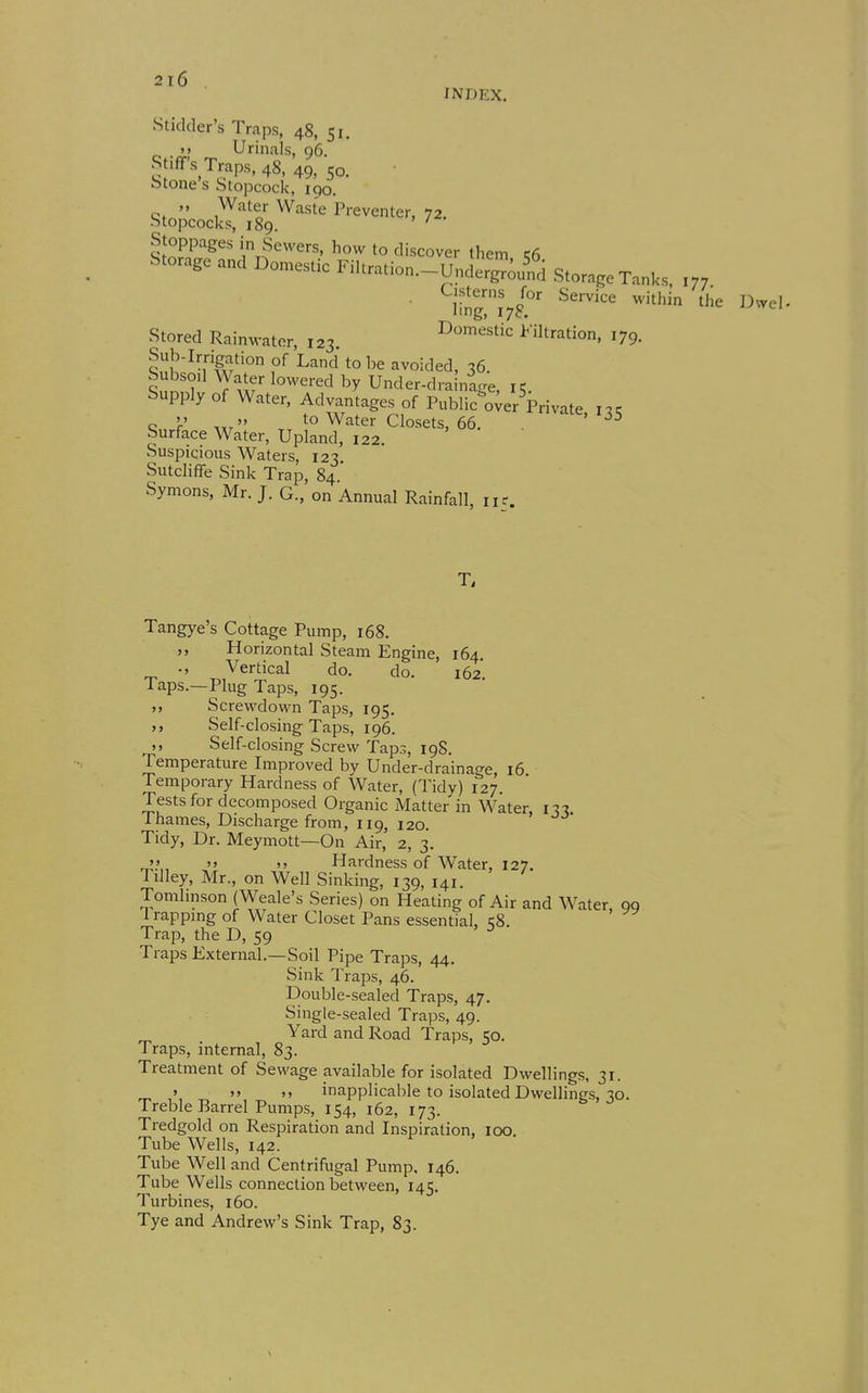 Stidder's Traps, 48, 51 M Urinals, 96. Stiff's Traps, 48, 49, 50, btones Stopcock, 190.  Water Waste Preventer, 72 •Stopcocks, 189. ' Stoppages in Severs, how to discover tliem 56 Storage and Domestic Filtration.-UndeSJif i Storage Tanks, ,„ Cisterns for ..-.i - ''.. ^x^^X^l^' Service within the Dvvel- Stored Rainwater, 123 domestic Filtration, 179. Sub-Irrigation of Land to be avoided, 36. S^nnl Yw' Under-drainige, 15. Supply of Water, Advantages of Public o;er Private M „ to Water Closets, 66. ^^^^'^35 Surface Water, Upland, 122. Suspicious Waters, 123 Sutcliffe Sink Trap, 84. Symons, Mr. J. G., on Annual Rainfall, 115. T, Tangye's Cottage Pump, 168. Horizontal Steam Engine, 164. ., Vertical do. do. 162 Taps.—Plug Taps, 195. Screwdown Taps, 195. ,, Self-closing Taps, 196. Self-closing Screw Taps, 19S. Temperature Improved by Under-drainage, 16 Temporary Hardness of Water, (Tidy) 127. Tests for decomposed Organic Matter in Water n-i Thames, Discharge from, 119, 120. Tidy, Dr. Meymott—On Air, 2, 3. '> '> >) Hardness of Water, 127. Tilley, Mr., on Well Sinking, 139, 141. Tomlinson (Weale's Series) on Heating of Air and Water 99 1 rappmg of Water Closet Pans essential, 58. Trap, the D, 59 Traps External.—Soil Pipe Traps, 44. Sink Traps, 46. Double-sealed Traps, 47. Single-sealed Traps, 49. Yard and Road Traps, 50. Traps, internal, 83. Treatment of Sewage available for isolated Dwellings, 31. ' '> >. inapplicable to isolated Dwellings, 30. Treble Barrel Pumps, 154, 162, 173. Tredgold on Respiration and Inspiration, 100. Tube Wells, 142. Tube Well and Centrifugal Pump, 146. Tube Wells connection between, 145. Turbines, 160. Tye and Andrew's Sink Trap, 83.