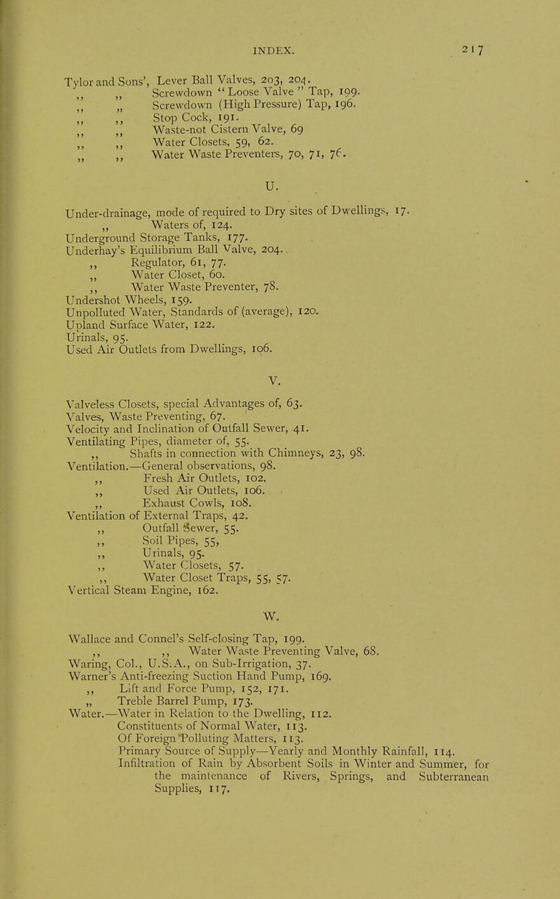Tylor and Sons', Lever Ball Valves, 203, 204. „ Screwdown  Loose Valve  Tap, 199.  „ Screwdown (High Pressure) Tap, 196. ]] Stop Cock, 191. Waste-not Cistern Valve, 69 Water Closets, 59, 62. „ „ Water Waste Preventei-s, 70, 71, 76. u. Under-drainage, mode of required to Dry sites of Dwellings, 17. „ Waters of, 124. Underground Storage Tanks, 177. Underhay's Equilibrium Ball Valve, 204. Regulator, 61, 77. ,, Water Closet, 60. ,, Water Waste Preventer, 78. Undershot Wheels, 159. Unpolluted Water, Standards of (average), 120. Upland Surface Water, 122. Urinals, 95. Used Air Outlets from Dwellings, 106. V. Valveless Closets, special Advantages of, 63. Valves, Waste Preventing, 67. Velocity and Inclination of Outfall Sewer, 41. Ventilating Pipes, diameter of, 55. ,, Shafts in connection with Chimneys, 23, 98. Ventilation.—General observations, 98. Fresh Air Outlets, 102. ,, Used Air Outlets, 106. ,, Exhaust Cowls, 108. Ventilation of External Traps, 42. ,, Outfall Sewer, 55. Soil Pipes, 55, ,, Urinals, 95. ,, Water Closets, 57. ,, Water Closet Traps, 55, 57. Vertical Steam Engine, 162. W. Wallace and Connel's Self-closing Tap, 199. ,, ,, Water Waste Preventing Valve, 68. Waring, Col., U.S;A., on Sub-Irrigation, 37. Warner's Anti-freezing Suction Hand Pump, 169. ,, Lift and Force Pump, 152, 171. „ Treble Barrel Pump, 173. Water.—Water in Relation to the Dwelling, 112. Constituents of Normal Water, 113. Of Foreign Polluting Matters, 113. Primary Source of Supply—Yearly and Monthly Rainfall, 114. Infiltration of Rain by Absorbent Soils in Winter and Summer, for the maintenance of Rivers, Springs, and Subterranean Supplies, 117.