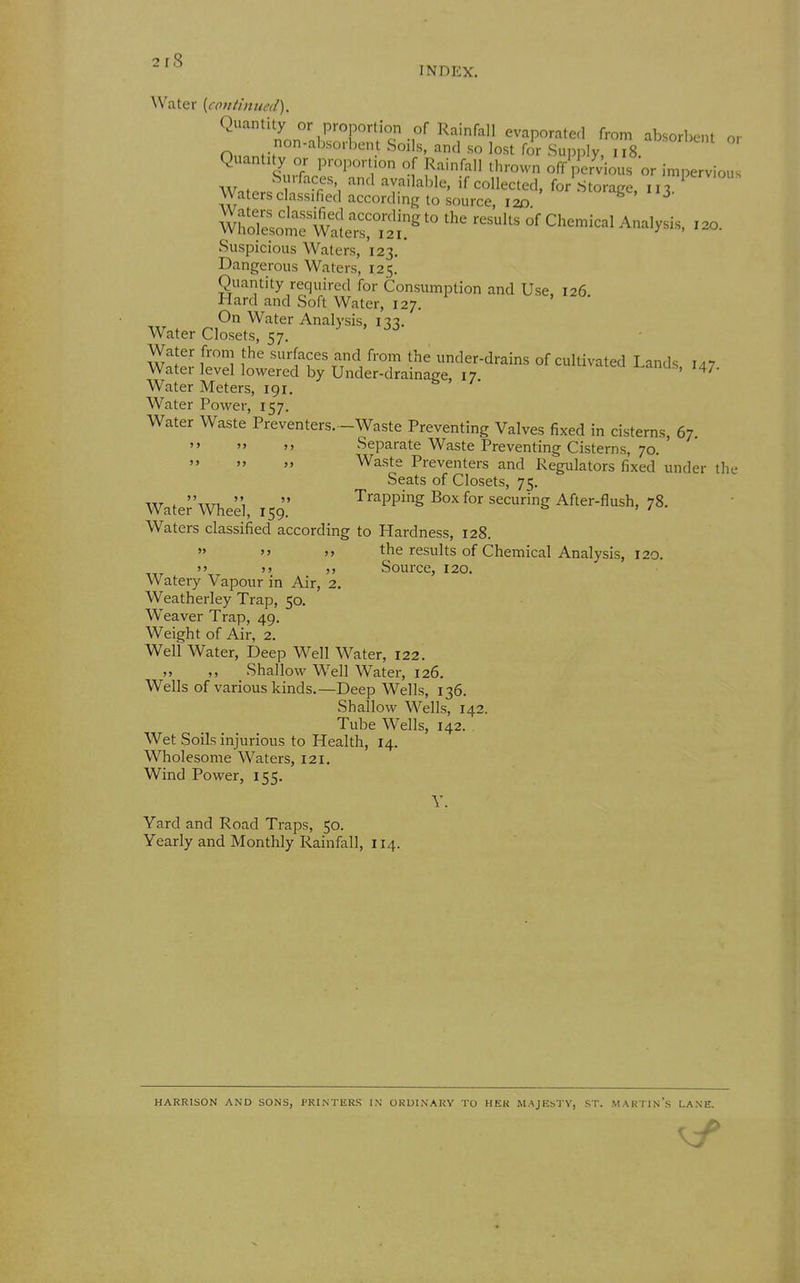 2r8 INDEX. Water {continued). Quantity or proportion of Rainfall evaporated from absorbent or .non-absorbent Soils, and so lost for Supply ii8 Quantity or proportion of Rainfall thrown off pervious 'or impervious W.ter^ H f''^ 'r^'^^'^^' if Collected, for'storage, 113. ^ Waters classified according to source, 12D b . J- mSLtet^leT^^^^^^ ^^^ °' ^'^^^ Suspicious Waters, 123. Dangerous Waters, 125. Quantity required for Consumption and Use, 126. Hard and Soft Water, 127. Axr . n?^ ^^^^ Analysis, 133. Water Closets, 57. Water from the surfaces and from the under-drains of cultivated Land.. Water level lowered by Under-drainage, 17 cultivated Lands, 147. Water Meters, 191. Water Power, 157. Water Waste Preventers. -Waste Preventing Valves fixed in cisterns, 67. Separate Waste Preventing Cisterns, 70. Waste Preventers and Regulators fixed under the Seats of Closets, 75. '' , Trapping Box for securing After-flush, 78. Water Wheel, 159. & » / Waters classified according to Hardness, 128. >' the results of Chemical Analysis, 120. >) >> Source, 120. Watery Vapour in Air, 2. Weatherley Trap, 50. Weaver Trap, 49. Weight of Air, 2. Well Water, Deep Well Water, 122. ,, Shallow Well Water, 126, Wells of various kinds.—Deep Wells, 136. Shallow Wells, 142. Tube Wells, 142. Wet Soils injurious to Health, 14. Wholesome Waters, 121. Wind Power, 155. Y. Yard and Road Traps, 50. Yearly and Monthly Rainfall, 114. HARRISON AND SONS, PRINTERS IN ORUINAKV TO HER MAJEbTV, ST. MARTIN's LANE.