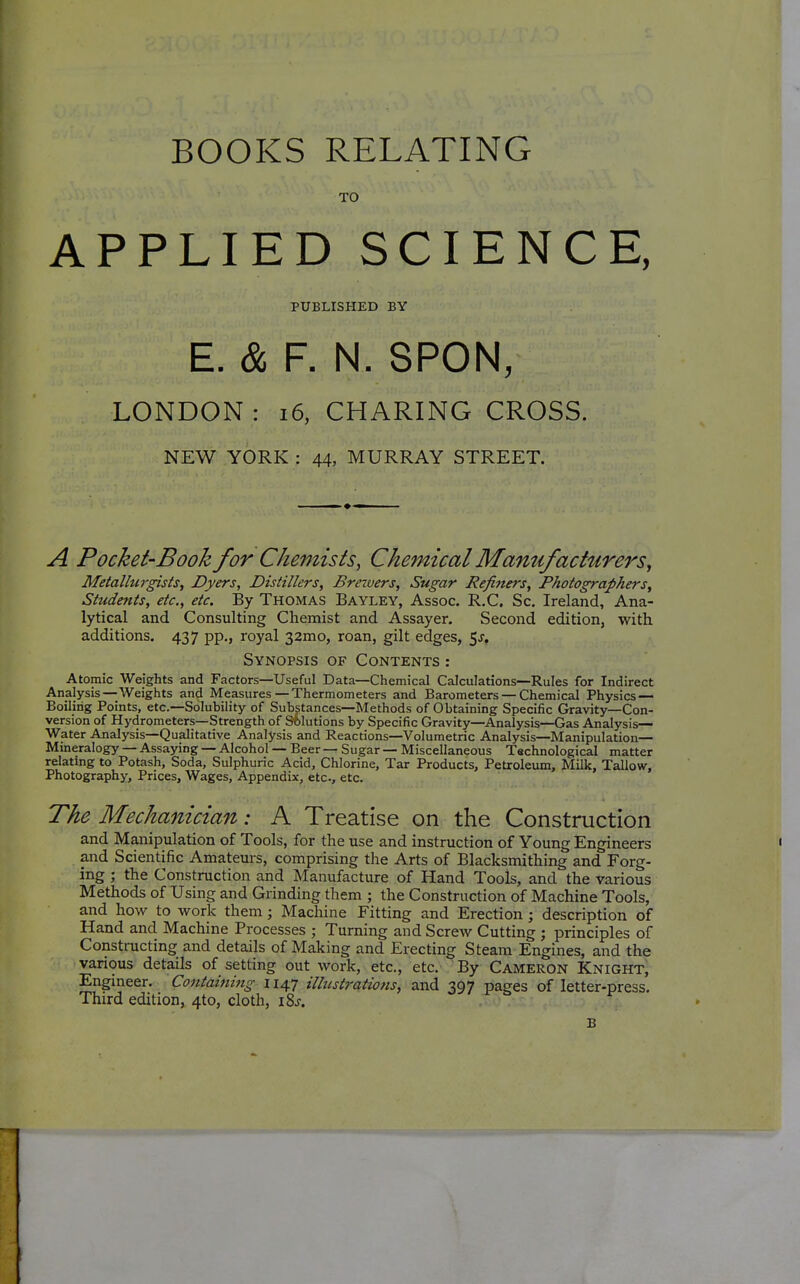 BOOKS RELATING TO APPLIED SCIENCE, PUBLISHED BY E. & F. N. SPON, LONDON : i6, CHARING CROSS. NEW YORK : 44, MURRAY STREET. A Pocket-Book for Chemists, Chemical Manufacturers, Metallurgists, Dyers, Distillers, Brewers, Sugar Refiners, Photographers, Students, etc., etc. By Thomas Bayley, Assoc. R.C. Sc. Ireland, Ana- lytical and Consulting Chemist and Assayer. Second edition, with additions. 437 pp., royal 32mo, roan, gilt edges, 5j, Synopsis of Contents : Atomic Weights and Factors—Useful Data—Chemical Calculations—Rules for Indirect Analysis—Weights and Measures—Thermometers and Barometers — Chemical Physics — Boiling Points, etc.—Solubility of Substances—Methods of Obtaining Specific Gravity—Con- version of Hydrometers—Strength of Solutions by Specific Gravity—Analysis—Gas Analysis— Water Analysis—Qualitative Analysis and Reactions—Volumetric Analysis—Manipulation— Mineralogy — Assaying — Alcohol — Beer — Sugar — Miscellaneous Technological matter relatmg to Potash, Soda, Sulphuric Acid, Chlorine, Tar Products, Petroleum, Milk, Tallow, Photography, Prices, Wages, Appendix, etc., etc. The Mechanician: A Treatise on the Construction and Manipulation of Tools, for the use and instruction of Young Engineers and Scientific Amateurs, comprising the Arts of Blacksmithing and Forg- ing ; the Construction and Manufacture of Hand Tools, and the various Methods of Using and Grinding them ; the Construction of Machine Tools, and how to work them; Machine Fitting and Erection; description of Hand and Machine Processes ; Turning and Screw Cutting ; principles of Constructing and details of Making and Erecting Steam Engines, and the vanous details of setting out work, etc., etc. By Cameron Knight, Engmeer. Containing 1147 illustrations, and 397 pages of letter-press. Third edition, 4to, cloth, 18s. B