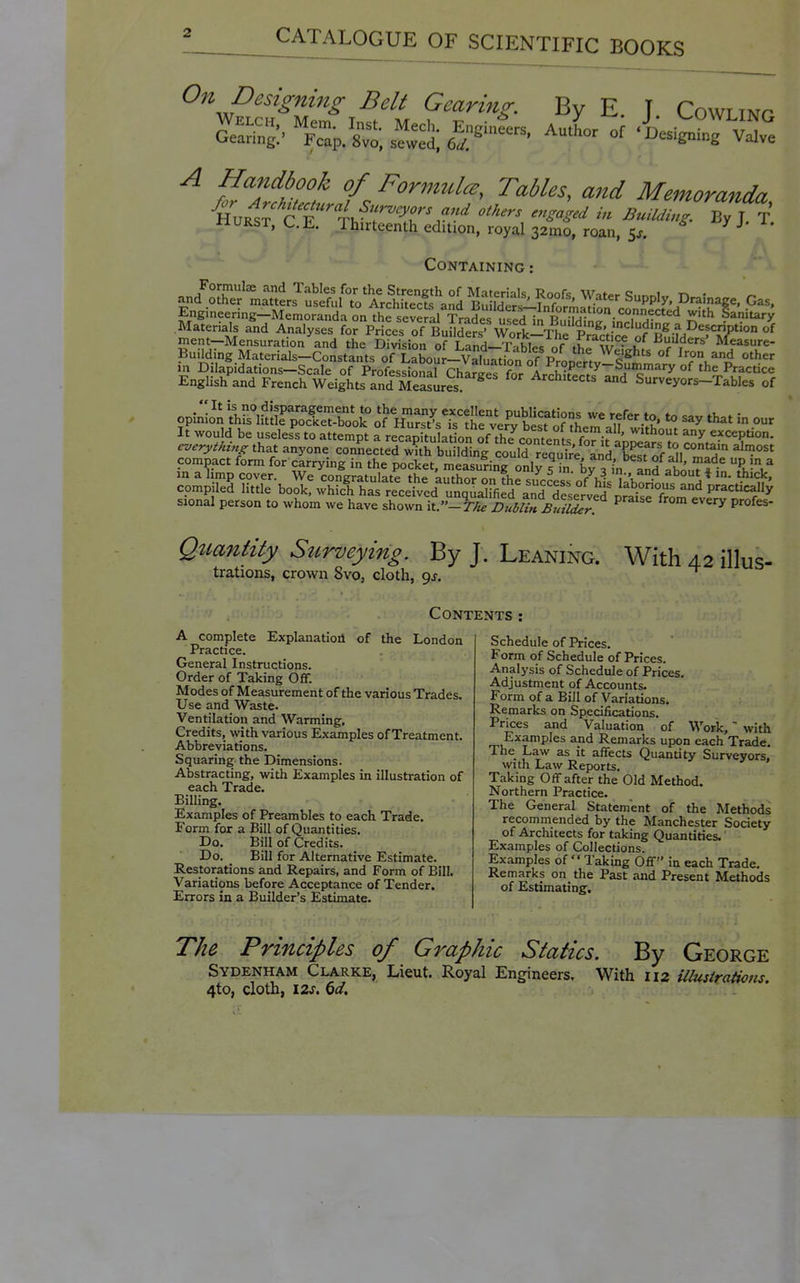 On Designing Belt Gearing By E. T Cowling A Handbook of Formulcs, Tables, and Memoranda WURST, C.E. thirteenth edition, royal 32mo, roan, Sj. -^J^J'^- Containing : an/Crr'.a^ts^S:fTo A^S^^^^^^^ ^^^'^ Supply. Drainage. Gas. Engineering-Memoranda onVhfsevefal Sades ufeTT, r'!^,^^^ connected with lanitar^ Materials and Analyses for PriLsTf li^SeS Work^^^^ =^1 the Division of Land-Tables of thrWef,.^fc f r ' Measure- Buildmg Mater als—Constants of T ahnnr—VoiT,.^; r o Weights of Iron and other in Dilapidations-Scale of ProfLsioJarE^ri^^^ 'l^-^ ^'^^^^^ English and French Weights and Eures ^ Architects and Surveyors-Tables of opinion SftiLTolTbook orH™urs7sTstrv'e?ytisf j It would be useless to attempt a recapitult on of the^conteSs fo^^ ^^ exception. that anyone connected with building couU require IndTst of ^^ compact form for carrying in the pocket measuring- onl^c ;^ ' j i'' P ^ sional person to whom we have shown it.-77*^ Dublin. BuilZr ^ Qiiantity Surveying. By J. Leaning. With 42 illus- trations, crown 8vo, cloth, gj. Contents: A complete Explanation of the London Practice. General Instructions. Order of Taking Off. Modes of Measurement of the various Trades. Use and Waste. Ventilation and Warming. Credits, with various Examples of Treatment. Abbreviations. Squaring the Dimensions. Abstracting, with Examples in illustration of each Trade. Billing. Examples of Preambles to each Trade. Form for a Bill of Quantities. Do. Bill of Credits. Do. Bill for Alternative Estimate. Restorations and Repairs, and Form of Bill. Variations before Acceptance of Tender. Errors in a Builder's Estimate. Schedule of Prices. Form of Schedule of Prices. Analysis of Schedule of Prices. Adjustment of Accounts. Form of a Bill of Variations. Remarks on Specifications. Prices and Valuation of Work, with Examples and Remarks upon each Trade. The Law as it affects Quantity Surveyors! with Law Reports. Taking Off after the Old Method. Northern Practice. The General Statement of the Methods recommended by the Manchester Society of Architects for taking Quantities. Examples of Collections. Examples of  Taking Off in each Trade. Remarks on the Past and Present Methods of Estimating. The Principles of Graphic Statics. By George Sydenham Clarke, Lieut. Royal Engineers. With 112 illustrations. 4to, cloth, izr. K)d.