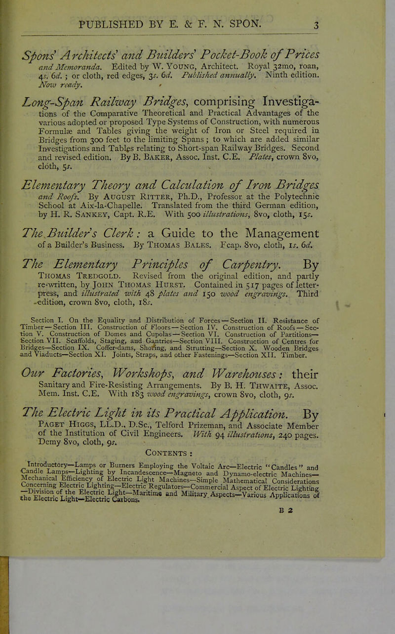 Spons A rchitects and Builders Pocket-Book of Prices and Memoranda. Edited by W. YouNG, Architect. Royal 32mo, roan, 4^. dd. ; or cloth, red edges, 3^. dd. Published annually. Ninth edition. Nmv ready. ' Long-Span Railway Bridges, comprising Investiga- tions of the Comparative Theoretical and Practical Advantages of the various adopted or proposed Type Systems of Construction, with numerous Formulae and Tables giving the weight of Iron or Steel required in Bridges from 300 feet to the limiting Spans; to which are added similar Investigations and Tables relating to Short-span Railway Bridges. Second and revised edition. ByB. Baker, Assoc. Inst. C.E. Plates, crown 8vo, cloth, 5^. Elementary Theory and Calculation of Iron Bridges and Roofs. By August Ritter, Ph.D., Professor at the Polytechnic School at Aix-la-Chapelle. Translated from the third German edition, by H. R. Sankey, Capt. R.E. With 500 ilhcsirations, 8vo, cloth, i^s. The^Btdlders Clerk: a Guide to the Management of a Builder's Business. By Thomas Bales. Fcap. 8vo, cloth, is. 6d, The Elementary Principles of Carpe^ztry. By Thomas Tredgold. Revised from the original edition, and partly re-written, by John Thomas Hurst. Contained in 517 pages of letter- press, and illustrated with 48 plates and 150 wood engravings. Third -edition, crown 8vo, cloth, i8j. Section I. On the Equality and Distribution of Forces — Section II. Resistance of Timber — Section III. Construction of Floors — Section IV. Construction of Roofs — Sec- tion V. Construction of Domes and Cupolas — Section VI. Construction of Partitions— Section VII. Scaffolds, Staging, and Gantries—Section VIII. Construction of Centres for Bridges—Section IX. Coffer-dams, Shoflng, and Strutting—Section X. Wooden Bridges and Viaducts—Section XI. Joints, Straps, and other Fastenings—Section XII. Timber. 0^tr Factories, Workshops, and Warehottses: their Sanitary and Fire-Resisting Arrangements. By B. H. Thwaite, Assoc. Mem, Inst. C.E. With 183 7uood engravings, crown 8vo, cloth, gs. The Electric Light in its Practical Application. By Paget Higgs, LL.D., D.Sc, Telford Prizeman, and Associate Member of the Institution of Civil Engineers. With 94 illustrations, 240 pages. Demy 8vo, cloth, gj. Contents: Introductory—Lanips or Burners Employing the Voltaic Arc—Electric Candles and i^andle Lamps-Lighting by Incandescence—Magneto and Dynamo-electric Machines- Mechanical Efficiency of Electric Light Machines-Simple Mathematical Considerations Concernmg Electr^ Lighting--Electric Regulators-Commercial Aspect of Electric Lighting ^ifKricLigh^^^^^^^^ ^^ Military.Aspects-Various Applications <ff B 2