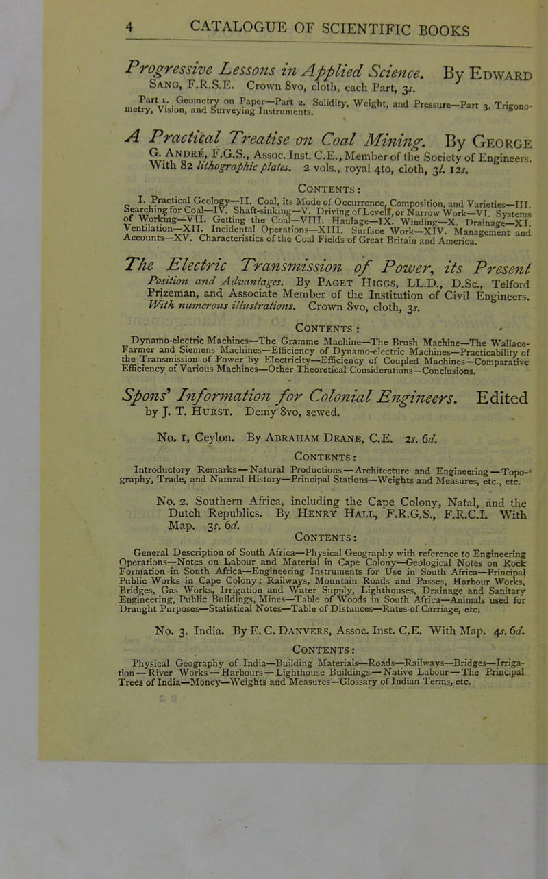 Progressive Lessons in Applied Sciejice, By Edward Sang, F.R.S.E. Crown 8vo, cloth, each Part, 3j, „ ,P'*,,V.Geometry on Paper-Part 2. Solidity, Weight, and Pressure-Part •» Trieono- metry. Vision, and Surveying Instruments. J^ari 3. irigono -^4 Practical Treatise on Coal Mining. By George G. Andrk, F.G.S., Assoc. Inst. C.E., Member of the Society of Engineers. With «2 lithographic plates. 2 vols., royal 4to, cloth, 3/. \2s. Contents : I. Practical Geology—II Coal, its Mode of Occurrence, Composition, and Varieties—III. r^'','; ,?^°''V??J~jy- Shaft-smking—V. Driving of LevelS,or Narrow Work—VI. Systems of Workmg-yil. Getting the Coal-VIII. Haulage-ix! Winding-X. Drainage-XI Ventilation—XII. Incidental Operations—XIII. Surface Work—XIV. Management and Accounts—XV. Characteristics of the Coal Fields of Great Britain and America. The Electric Transmission of Power, its Present Position and Advantages. By Paget Higgs, LL.D., D.Sc, Telford Prizeman, and Associate Member of the Institution of Civil Engineers. With numerous illustrations. Crown 8vo, cloth, ^s. Contents: Dynamo-electric Machines—The Gramme Machine—The Brush Machine—The Wallace- Farmer and Siemens Machines—Efficiency of Dynamo-electric Machines—Practicability of the Transmission of Power by Electricity—Efficiency of Coupled Machines—Comparative Efficiency of Various Machines—Other Theoretical Considerations—Conclusions. Spons' Information for Colonial Engineers. Edited by J. T. Hurst. Demy 8vo, sewed. No. I, Ceylon. By Abraham Deane, C.E. 2s. 6d. Contents : Introductory Remarks—Natural Productions—Architecture and Engineering—Topo-' graphy. Trade, and Natural History—Principal Stations—Weights and Measures, etc., etc. No. 2. Southern Africa, including the Cape Colony, Natal, and the Dutch Republics. By Henry Hall, F.R.G.S., F.R.C.I. With Map. 3^. 6d. Contents : General Description of South Africa—Physical Geography with reference to Engineering Operations—Notes on Labour and Material in Cape Colony—Geological Notes on Rock Formation in South Africa—Engineering Instruments for Use in South Africa—Principal Public Works in Cape Colony: Railways, Mountain Roads and Passes, Harbour Works,' Bridges, Gas Works, Irrigation and Water Supply, Lighthouses, Drainage and Sanitary Engineering, Public Buildings, Mines—^Table of Woods in South Africa—Animals used for Draught Purposes—Statistical Notes—Table of Distances—Rates of Carriage, etc. No. 3. India. By F. C. Danvers, Assoc. Inst. C.E. With Map. 4J-, 6d. Contents: Physical Geography of India—Building Materials—Roads—Railways—Bridges—Irriga- tion— River Works — Harbours — Lighthouse Buildings — Native Labour—The Principal Trees of India—Money—Weights and Measures—Glossary of Indian Terms, etc.