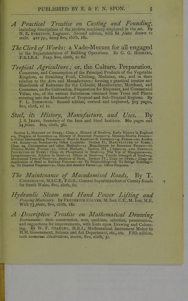 A Practical Treatise on Casting and Founding, including descriptions of the modem machinery employed in the art. By N. E. Spretson, Engineer. Second edition, with 82 plates drawn to scale. 412 pp., demy 8vo, cloth, iSj. The Clerk of Works: a Vade-Mecum for all engaged in the Superintendence of Building Operations. By G. G. HOSKINS, F.R.I.B.A. Fcap. Svo, cloth, \s. 6d. Tropical Agriculture; or, the Culture, Preparation, Commerce, and Consumption of the Principal Products of the Vegetable Kingdom, as furnishing Food, Clothing, Medicine, etc., and in their relation to the Arts and Manufactures; forming a practical treatise and Handbook of Reference for the Colonist, Manufacturer, Merchant, and Consumer, on the Cultivation, Preparation for Shipment, and Commercial Value, etc., of the various Substances obtained from Trees and Plants entering into the Husbandry of Tropical and Sub-Tropical Regions. By P. L. SiMMONDS. Second edition, revised and improved, 515 pages, Svo, cloth, i/. IJ-. Steely its History^ Mamtfacture, and Uses. By J. S. Jeans, Secretary of the Iron and Steel Institute. 860 pages and 2^ plates. 8vo, cloth, 36J. Section I., History of Steel : Chap. i. History of Steel—2. Early History in England —3. Progress of Invention—4. History of Bessemer Process—5. Siemens-Martin Process— 6. Other Steel-making Processes—7. Steel in America—8. Germany—9. France—10. Austria —^^11. Russia—12. Sweden—13. Other Countries. Section II., Manufacture of Steel: Chap. 14. Cementation and other Methods—15. Manufacture by Bessemer Process—16. Siemens-Martin Process—17. Other Methods. Section III., Chemical and Physical Properties of Steel : Chap. 18. Phosphorus in Steel—19. The Use of Manganese—20. Spiegeleisen—21. Sulphur in Steel—22. Silicon in Steel—23. Tensile Strength of Steel—24. Mechanical Tests of Steel—25. Analysis of Steel. Sectipn IV., Uses of Steel : Chap. 26. Application of Steel to Railway Purposes—27. To Shipbuilding—28. To Bridge Building— 29. To General Purposes—30. Guns and Armour Plates—31. Other Purposes. The Maintenance of Macadamised Roads. By T. CODRINGTON, M.I.C.E, F.G.S., General Superintendent of County Roads for South Wales, 8vo, cloth, 6^. Hydraulic Steam and Hand Poiver Lifting and Pressing Machinery. By Frederick Colyee, M. Inst. C.E., M. Inst. M.E. With 'J T, plates, Svo, cloth, i8j. A Descriptive Treatise on Mathematical Drawhig Instruments: their construction, uses, qualities, selection, preservation, and suggestions for improvements, with hints upon Drawing and Colour- ing. By W. F. Stanley, M.R.I., Mathematical Instrument Maker to H.M.^Government, Science and Art Department, etc., etc Fifth edition, with numerous illustrations, crown, Svo, cloth, 5^.