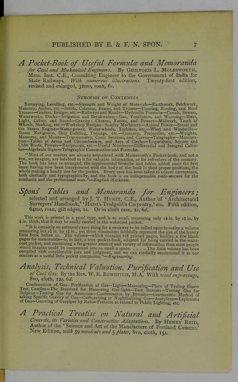 A Pocket-Book of Useful Formitlce and Memoranda for Civil and Mechanical Engineers. By GuiLFORD L, MOLESWORTH, Mem. Inst. C.E., Consulting Engineer to the Government of India for State Railways. With numeroics illustrations. Twenty-first edition, revised and enlarged, 32mo, roan, 6s. Synopsis of Contents: Surveying, Levelling, etc.—Strength and Weight of Materials—Earthwork, Brickwork, Masonry, Arches, etc.—Struts, Columns, Beams, and Trusses—Flooring, Roofing, and Roof Trusses—Girders, Bridges, etc.—Railways and Roads—Hydraulic Formulse—Canals, Sewers, Waterworks, Docks—Irrigation and Breakwaters—Gas, Ventilation, and Warming—Heat, Light, Colour, and Sound—Gravity: Centres, Forces, and Powers—Millvvork, Teeth of Wheels, Shafting, etc.—Workshop Recipes—Sundry Machinery—Animal Power—Steam and the Steam Engine—Water-power, Water-wheels, Turbines, etc.—Wind and Windmills— Steam Navigation, Ship Building, Tonnage, etc.—Gunnery, Projectiles, etc.—Weights, Measures, and Money—Trigonometry, Conic Sections, and Curves—Telegraphy—Mensura- tion—Tables of Areas and Circumference, and Arcs of Circles—Logarithms, Square and Cube Roots, Powers—Reciprocals, etc.—Useful Numbers—Differential and Integral Calcu- lus—Algebraic Signs—Telegraphic Construction and Formulse. Most of our readers are already acquainted with Molesworth's Pocket-book, and not a few, we imagine, are indebted to it for valuable information, or for refreshers of the memory. The book has been re-arranged, the supplemental formula and tables added since the first issue having now been incorporated with the body of the book in their proper positions, the whole making a handy si2e for the pocket. Every care has been taken to ensure correctness, both clerically and typographically, and the book is an indispensable vade-mecum for the mechanic and the professional man.—English Mechanic. Spons Pables and Memoranda for Engineers; selected and arranged by J. T. Hurst, C.E., Author of 'Architectural Surveyors' Handbook,'' Hurst's Tredgold's Carpentry,' etc. Fifth edition, 64mo, roan, gilt edges, \s. Or in cloth case, \s. 6d. This work is printed in a pearl type, and is so small, measurbg only aj-in. by if in. By i in. thick, that it may be easily carried in the waistcoat pocket. It is certainly an extremely rare thing for a reviewer to be called upon to notice a volume measuring but 2^ in. by if in., yet these dimensions faithfully represent the size of the handy httle book before us. The volume—which contains ii8 printed pages, besides a few blank pages for memoranda—is, in fact, a true pocket-book, adapted for being carried in the waist- coat pocket, and containing a far greater amount and variety of information than most people would imagine could be compressed into so small a space The little volume has been conipiled with considerable care and judgment, and we can cordially recommend it to our readers as a useful little pocket companion.—Efigineering. Analysis, Technical Valuation, Puidfication and Use of Coal Gas. By the Rev. W. R. BowDiTCH, M.A. With zvood en^ravinos 8vo, cloth, I2s.6d. c i> > Condensation of Gas--Purification of Gas-Light—Measuring—Place of Testing Gas- Test Candles-The Standard for Measuring Gas-light—Test Burners—Testing Gas for bulphur—Testing Gas for Ammonia—Condensation by Bromine-Gravimetric Method of taking Specific Gravity of Gas-Carburetting or Naphthalizing Gas—Acetylene—Explosions of Gas—Gnawing of Gaspipes by Rats—Pressure as related to Public Lighting, etc. A Practical Treatise on Natural and Artificial Co7icrde, its Varieties and Constructive Adaptations. By Henry Reid Author of the ' Science and Art of the Manufacture of Portland Cement' New Edition, with 59 woodcuts and 5 plates, 8vo, cloth, 15J.