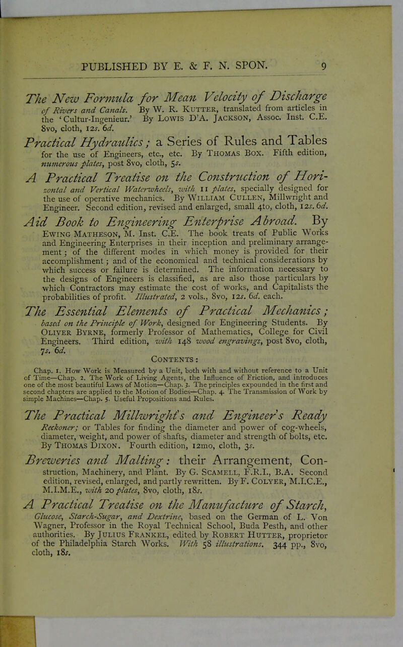 The New Formula for Mean Velocity of Discharge of Rivers ajtd Canals. By W. R. Kutter, translated from articles in the ' Cultur-Ingenieur.' By Lowis D'A. Jackson, Assoc. Inst. C.E. 8vo, cloth, I2s. 6d. Practical Hydraulics ; a Series of Rules and Tables for the use of Engineers, etc., etc. By Thomas Box. Fifth edition, numerous plates, post 8vo, cloth, 5^. A Practical Treatise on the Construction of Hori- zontal and Vertical Watcrwheels, with Ii plates, specially designed for the use of operative mechanics. By William Cullen, Millwright and Engineer. Second edition, revised and enlarged, small 4to, cloth, 12^, 6d. Aid Book to Engineering Enterprise Abroad. By EwiNG Matheson, M. Inst. C.E. The book treats of Public Works and Engineering Enterprises in their inception and preliminary arrange- ment ; of the different modes in which money is provided for their accomplishment; and of the econoniical and technical considerations by which success or failure is determined. The information necessary to the designs of Engineers is classified, as are also those particulars by which Contractors may estimate the cost of works, and Capitalists the probabilities of profit. Illustrated, 2 vols., 8vo, \2s. 6d. each. The Essential Elements of Practical Mechanics; based on the Priitciple of Work, designed for Engineering Students. By Oliver Byrne, formerly Professor of Mathematics, College for Civil Engineers. Third edition, ivith 148 wood engravings, post 8vo, cloth, js. 6d. Contents: Chap. I. How Work is Measured by a Unit, both with and without reference to a Unit of Time—Chap. 2. The Work of Living Agents, the Influence of Friction, and introduces one of the most beautiful Laws of Motion—Chap. }. The principles expounded in the first and second chapters are applied to the Motion of Bodies—Chap. 4. The Transmission of Work by simple Machines—Chap. 5. Useful Propositions and Rules. The Practical Millwright's and Engineers Ready Reckoner; or Tables for finding the diameter and power of cog-wheels, diameter, weight, and power of shafts, diameter and sti-ength of bolts, etc. By Thomas Dixon. Fourth edition, i2mo, cloth, y. Breweries and Malting: their Arrangement, Con- struction, Machinery, and Plant. By G. Scamell, F.R.I., B.A. Second edition, revised, enlarged, and partly rewritten. By F. COLYER, M.I.C.E., M.I.M.E., Toith 20 plates, 8vo, cloth, l8s. A Practical Treatise on the Manufacture of Starch, Glucose, Starch-Sugar, and Dextrine, based on the German of L. Von Wagner, Professor in the Royal Technical School, Buda Pesth, and other authorities. By Julius Frankel, edited by Robert Hutter, proprietor of the Philadelphia Starch Works. With 58 illustrations. 344 pp., 8vo, cloth, i8j.