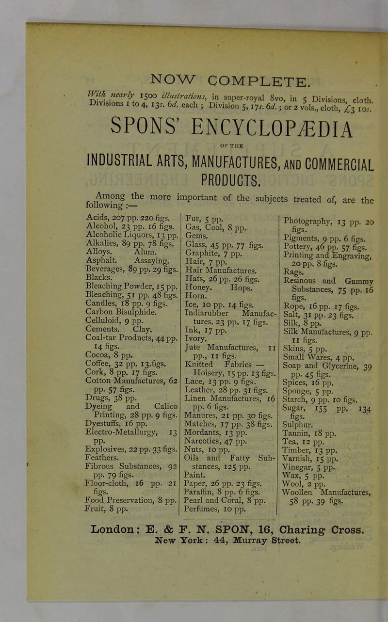 NOW COMPLETE. SPONS' ENCYCLOPEDIA OF THE INDUSTRIAL ARTS, MANUFACTURES, AND COMMERCIAL PRODUCTS. Among the following :— Acids, 207 pp. 220 figs. Alcohol, 23 pp. 16 figa. Alcoholic Liquors, 13 pp. Alkalies, 89 pp. 78 figs. Alloys. Alum. Asphalt. Assaying. Beverages, 89 pp. 29 figs. Blacks. Bleaching Powder, 15 pp. Bleaching, 5 r pp. 48 figs. Candles, 18 pp. 9 figs. Carbon Bisulphide. Celluloid, 9 pp. Cements. Clay, Coal-tar Products, 44 pp. 14 figs. Cocoa, 8 pp. Coffee, 32 pp. 13,figs. Cork, 8 pp. 17 figs. Cotton Manufactures, 62 PP- 57 figs. Drugs, 38 pp. Dyeing and Calico Printing, 28 pp. 9 figs. Dyestuffs, 16 pp. Electro-Metallurgy, 13 pp. Explosives, 22 pp. 33 figs. Feathers. Fibrous Substances, 92 pp. 79 figs. Floor-cloth, 16 pp. 21 figs. Food Presei-vation, 8 pp. Fruit, 8 pp. more important of the subjects treated of, are the Fur, 5 pp. Gas, Coal, 8 pp. Gems. Glass, 45 pp. 77 figs. Graphite, 7 pp. Hair, 7 pp. Hair Manufactures. Hats, 26 pp. 26 figs. Honey. Hops. Horn. Ice, 10 pp. 14 figs. Indiarubber Manufac- tures, 23 pp. 17 figs. Ink, 17 pp. Ivory. Jute Manufactures, 11 pp., II figs. Knitted Fabrics — Hoisery, 15 pp. 13 figs. Lace, 13 pp. 9 figs. Leather, 28 pp. 31 figs. Linen Manufactures, 16 pp. 6 figs. Manures, 21 pp. 30 figs. Matches, 17 pp. 38 figs. Mordants, 13 pp. Narcotics, 47 pp. Nuts, 10 pp. Oils and Fatty Sub- stances, 125 pp. Paint, Paper, 26 pp. 23 figs. Paraffin, 8 pp. 6 figs. Pearl and Coral, 8 pp. Perfumes, 10 pp. Photography, 13 pp. 20 figs. Pigments, 9 pp. 6 figs. Pottery, 46 pp. 57 figs. Printing and Engraving, 20 pp. 8 figs. Rags. Resinous and Gummy Substances, 75 pp. 16 figs. Rope, 16 pp. 17 figs. Salt, 31 pp. 23 figs. Silk, 8 pp. Silk Manufactiures, 9 pp. II figs. Skins, 5 pp. Small Wares, 4 pp. Soap and Glycerine, 39 pp. 45 figs. Spices, 16 pp. Sponge, 5 pp. Starch, 9 pp. ro figs. Sugar, 155 pp. 134 figs. Sulphur. Tannin, 18 pp. Tea, 12 pp. Timber, 13 pp. Varnish, 15 pp. Vinegar, 5 pp. Wax, 5 pp. Wool, 2 pp. Woollen Manufactures, 58 pp. 39 figs. London: E. & F. N. SPON, 16, Charing Cross. New York : 44, Miirray Street.