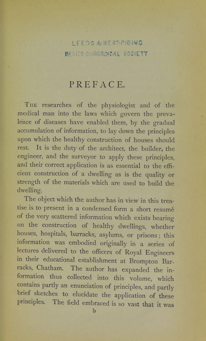 PREFACE. The researches of the physiologist and -of the medical man into the laws which govern the preva- lence of diseases have enabled them, by the gradual accumulation of information, to lay down the principles upon which the healthy construction of houses should rest. It is the duty of the architect, the builder, the engineer, and the surveyor to apply these principles, and their correct application is as essential to the effi- cient construction of a dwelling as is the quality or strength of the materials which are used to build the dwelling. The object which the author has in view in this trea- tise is to present in a condensed form a short resume of the very scattered information which exists bearing on the construction of healthy dwellings, whether houses, hospitals, barracks, asylums, or prisons; this information was embodied originally in a series of lectures delivered to the officers of Royal Engineers in their educational establishment at Brompton Bar- racks, Chatham. The author has expanded the in- formation thus collected into this volume, which contains partly an enunciation of principles, and partly brief sketches to elucidate the application of these principles. The field embraced is so vast that it was b