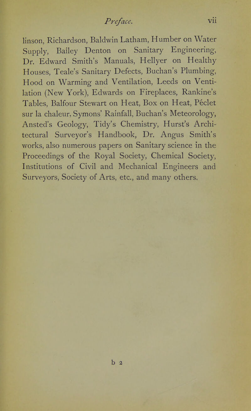 linson, Richardson, Baldwin Latham, H umber on Water Supply, Bailey Denton on Sanitary Engineering, Dr. Edward Smith's Manuals, Hellyer on Healthy Houses, Teale's Sanitary Defects, Buchan's Plumbing, Hood on Warming and Ventilation, Leeds on Venti- lation (New York), Edwards on Fireplaces, Rankine's Tables, Balfour Stewart on Heat, Box on Heat, Peclet sur la chaleur, Symons' Rainfall, Buchan's Meteorology, Ansted's Geology, Tidy's Chemistry, Hurst's Archi- tectural Surveyor's Handbook, Dr. Angus Smith's works, also numerous papers on Sanitary science in the Proceedings of the Royal Society, Chemical Society, Institutions of Civil and Mechanical Engineers and Surveyors, Society of Arts, etc., and many others. b a