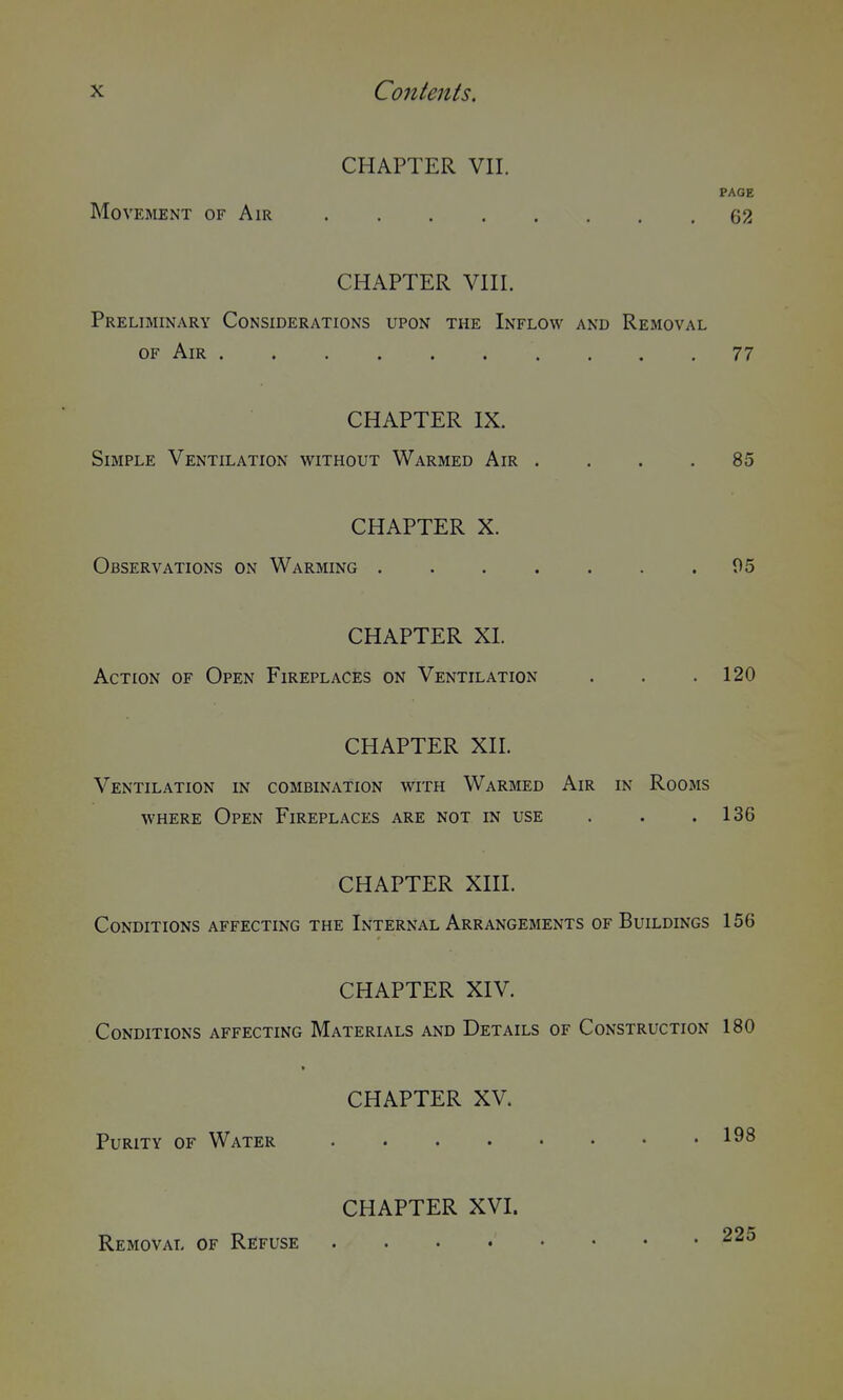 CHAPTER VII. PAGE Movement of Air 02 CHAPTER VIII. Preliminary Considerations upon the Inflow and Removal OF Air 77 CHAPTER IX. Simple Ventilation without Warmed Air .... 85 CHAPTER X. Observations on Warming 05 CHAPTER XL Action of Open Fireplaces on Ventilation . . .120 CHAPTER XIL Ventilation in combination with Warmed Air in Rooms where Open Fireplaces are not in use . . .136 CHAPTER XIII. Conditions affecting the Internal Arrangements of Buildings 156 CHAPTER XIV. Conditions affecting Materials and Details of Construction 180 CHAPTER XV. Purity of Water CHAPTER XVI. Removal of Refuse .... 225