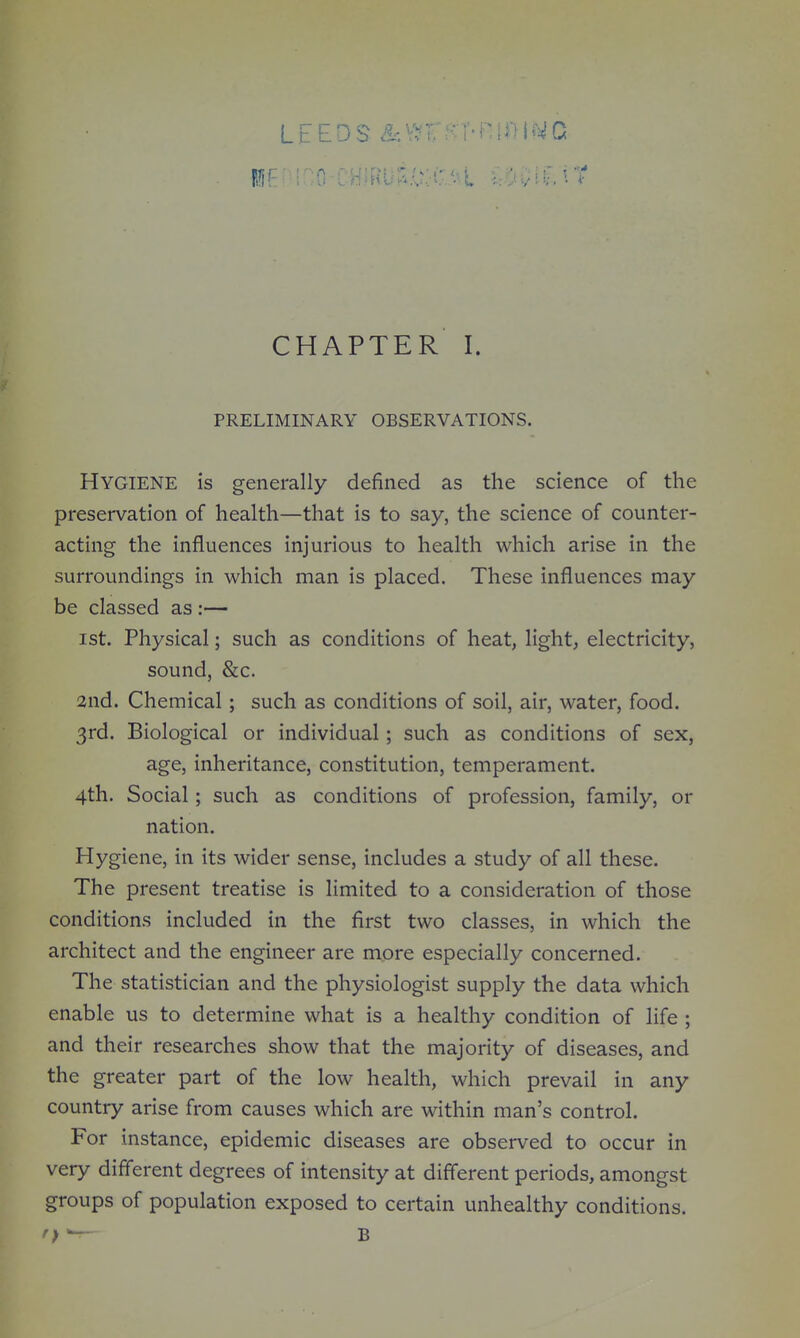 LEEDS &\vr8:r-n[i>i(wc CHAPTER I. PRELIMINARY OBSERVATIONS. Hygiene is generally defined as the science of the preservation of health—that is to say, the science of counter- acting the influences injurious to health which arise in the surroundings in which man is placed. These influences may be classed as :— 1st. Physical; such as conditions of heat, light, electricity, sound, &c. 2nd. Chemical; such as conditions of soil, air, water, food. 3rd. Biological or individual; such as conditions of sex, age, inheritance, constitution, temperament. 4th. Social; such as conditions of profession, family, or nation. Hygiene, in its wider sense, includes a study of all these. The present treatise is limited to a consideration of those conditions included in the first two classes, in which the architect and the engineer are more especially concerned. The statistician and the physiologist supply the data which enable us to determine what is a healthy condition of life ; and their researches show that the majority of diseases, and the greater part of the low health, which prevail in any country arise from causes which are within man's control. For instance, epidemic diseases are observed to occur in very different degrees of intensity at different periods, amongst groups of population exposed to certain unhealthy conditions. r> — B