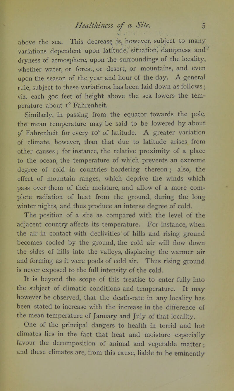 above the sea. This decrease is, however, subject to many variations dependent upon latitude, situation* dampness and dryness of atmosphere, upon the surroundings of the locality, whether water, or forest, or desert, or mountains, and even upon the season of the year and hour of the day. A general rule, subject to these variations, has been laid down as follows ; viz. each 300 feet of height above the sea lowers the tem- perature about 1° Fahrenheit. Similarly, in passing from the equator towards the pole, the mean temperature may be said to be lowered by about 9° Fahrenheit for every 10° of latitude. A greater variation of climate, however, than that due to latitude arises from other causes; for instance, the relative proximity of a place to the ocean^ the temperature of which prevents an extreme degree of cold in countries bordering thereon ; also, the effect of mountain ranges, which deprive the winds which pass over them of their moisture, and allow of a more com- plete radiation of heat from the ground, during the long winter nights, and thus produce an intense degree of cold. The position of a site as compared with the level of the adjacent country affects its temperature. For instance, when, the air in contact with declivities of hills and rising ground becomes cooled by the ground, the cold air will flow down the sides of hills into the valleys, displacing the warmer air and forming as it were pools of cold air. Thus rising ground is never exposed to the full intensity of the cold. It is beyond the scope of this treatise to enter fully into the subject of climatic conditions and temperature. It may however be observed, that the death-rate in any locality has been stated to increase with the increase in the difference of the mean temperature of January and July of that locality. One of the principal dangers to health in torrid and hot climates lies in the fact that heat and moisture especially favour the decomposition of animal and vegetable matter ; and these climates are, from this cause, liable to be eminently