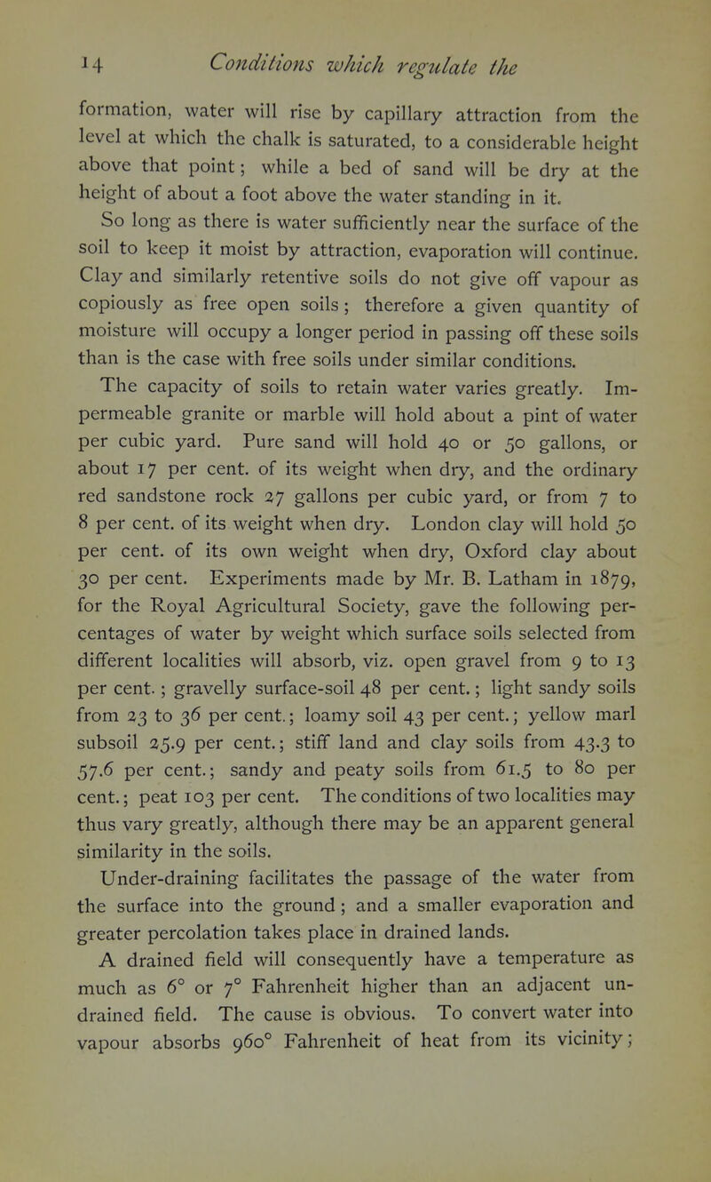 formation, water will rise by capillary attraction from the level at which the chalk is saturated, to a considerable height above that point; while a bed of sand will be dry at the height of about a foot above the water standing in it. So long as there is water sufficiently near the surface of the soil to keep it moist by attraction, evaporation will continue. Clay and similarly retentive soils do not give off vapour as copiously as free open soils; therefore a given quantity of moisture will occupy a longer period in passing off these soils than is the case with free soils under similar conditions. The capacity of soils to retain water varies greatly. Im- permeable granite or marble will hold about a pint of water per cubic yard. Pure sand will hold 40 or 50 gallons, or about 17 per cent, of its weight when dry, and the ordinary red sandstone rock 27 gallons per cubic yard, or from 7 to 8 per cent, of its weight when dry. London clay will hold 50 per cent, of its own weight when dry, Oxford clay about 30 per cent. Experiments made by Mr. B. Latham in 1879, for the Royal Agricultural Society, gave the following per- centages of water by weight which surface soils selected from different localities will absorb, viz. open gravel from 9 to 13 per cent.; gravelly surface-soil 48 per cent.; light sandy soils from 23 to 36 per cent.; loamy soil 43 per cent.; yellow marl subsoil 25.9 per cent.; stiff land and clay soils from 43.3 to 57.6 per cent.; sandy and peaty soils from 61.5 to 80 per cent.; peat 103 per cent. The conditions of two localities may thus vary greatly, although there may be an apparent general similarity in the soils. Under-draining facilitates the passage of the water from the surface into the ground; and a smaller evaporation and greater percolation takes place in drained lands. A drained field will consequently have a temperature as much as 6° or f Fahrenheit higher than an adjacent un- drained field. The cause is obvious. To convert water into vapour absorbs 960° Fahrenheit of heat from its vicinity;