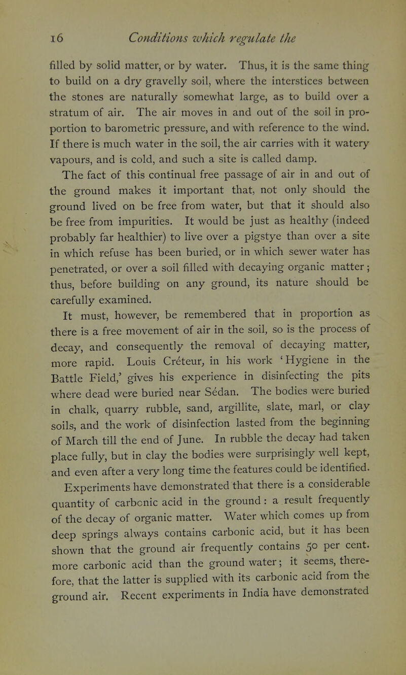 filled by solid matter, or by water. Thus, it is the same thing to build on a dry gravelly soil, where the interstices between the stones are naturally somewhat large, as to build over a stratum of air. The air moves in and out of the soil in pro- portion to barometric pressure, and with reference to the wind. If there is much water in the soil, the air carries with it watery vapours, and is cold, and such a site is called damp. The fact of this continual free passage of air in and out of the ground makes it important that, not only should the ground lived on be free from water, but that it should also be free from impurities. It would be just as healthy (indeed probably far healthier) to live over a pigstye than over a site in which refuse has been buried, or in which sewer water has penetrated, or over a soil filled with decaying organic matter; thus, before building on any ground, its nature should be carefully examined. It must, however, be remembered that in proportion as there is a free movement of air in the soil, so is the process of decay, and consequently the removal of decaying matter, more rapid. Louis Creteur, in his work 'Hygiene in the Battle Field,' gives his experience in disinfecting the pits where dead were buried near Sedan. The bodies were buried in chalk, quarry rubble, sand, argillite, slate, mari, or clay soils, and the work of disinfection lasted from the beginning of March till the end of June. In rubble the decay had taken place fully, but in clay the bodies were surprisingly well kept, and even after a very long time the features could be identified. Experiments have demonstrated that there is a considerable quantity of carbonic acid in the ground: a result frequently of the decay of organic matter. Water which comes up from deep springs always contains carbonic acid, but it has been shown that the ground air frequently contains 50 per cent, more carbonic acid than the ground water; it seems, there- fore, that the latter is supplied with its carbonic acid from the ground air. Recent experiments in India have demonstrated