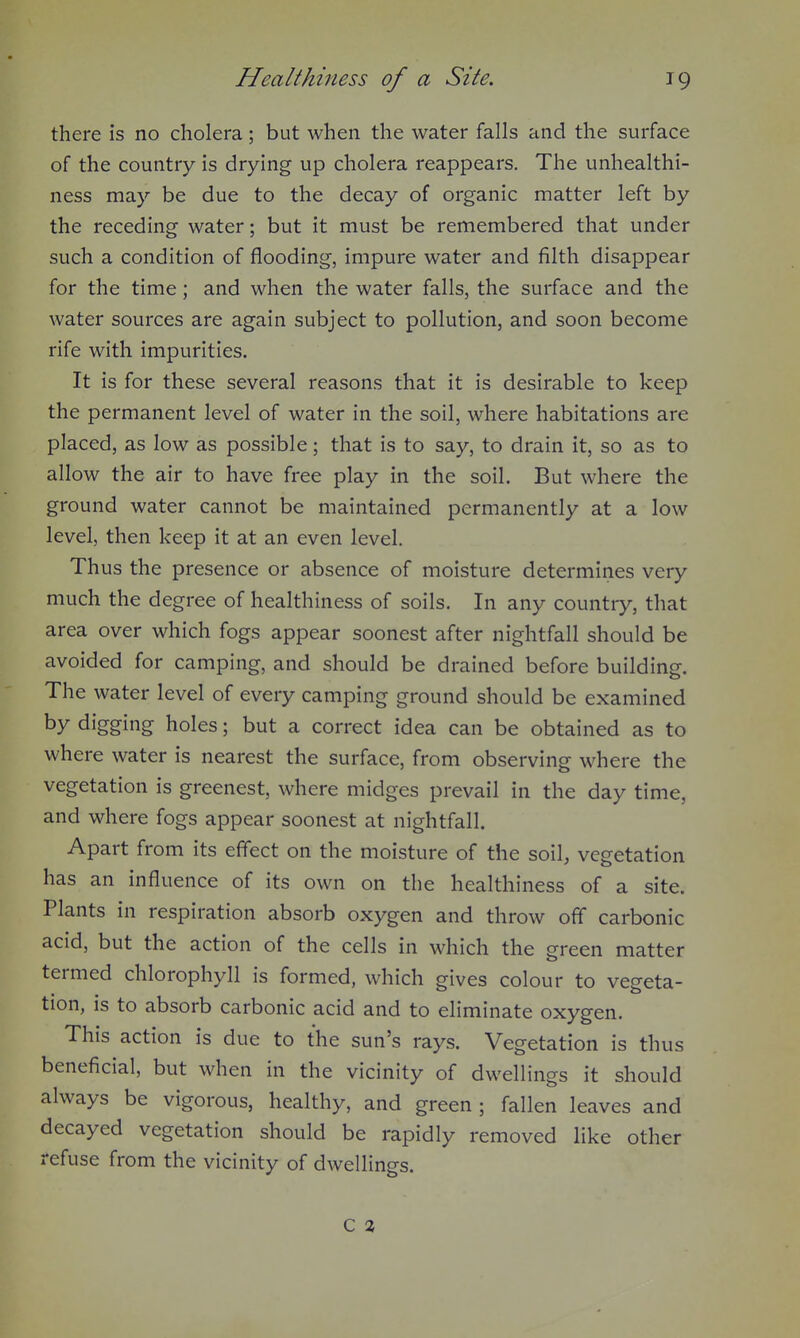 there is no cholera; but when the water falls and the surface of the country is drying up cholera reappears. The unhealthi- ness may be due to the decay of organic matter left by the receding water; but it must be remembered that under such a condition of flooding, impure water and filth disappear for the time; and when the water falls, the surface and the water sources are again subject to pollution, and soon become rife with impurities. It is for these several reasons that it is desirable to keep the permanent level of water in the soil, where habitations are placed, as low as possible; that is to say, to drain it, so as to allow the air to have free play in the soil. But where the ground water cannot be maintained permanently at a low level, then keep it at an even level. Thus the presence or absence of moisture determines very much the degree of healthiness of soils. In any country, that area over which fogs appear soonest after nightfall should be avoided for camping, and should be drained before building. The water level of every camping ground should be examined by digging holes; but a correct idea can be obtained as to where water is nearest the surface, from observing where the vegetation is greenest, where midges prevail in the day time, and where fogs appear soonest at nightfall. Apart from its effect on the moisture of the soil, vegetation has an influence of its own on the healthiness of a site. Plants in respiration absorb oxygen and throw off carbonic acid, but the action of the cells in which the green matter termed chlorophyll is formed, which gives colour to vegeta- tion, is to absorb carbonic acid and to eliminate oxygen. This action is due to the sun's rays. Vegetation is thus beneficial, but when in the vicinity of dwellings it should always be vigorous, healthy, and green ; fallen leaves and decayed vegetation should be rapidly removed like other refuse from the vicinity of dwellings. C 2