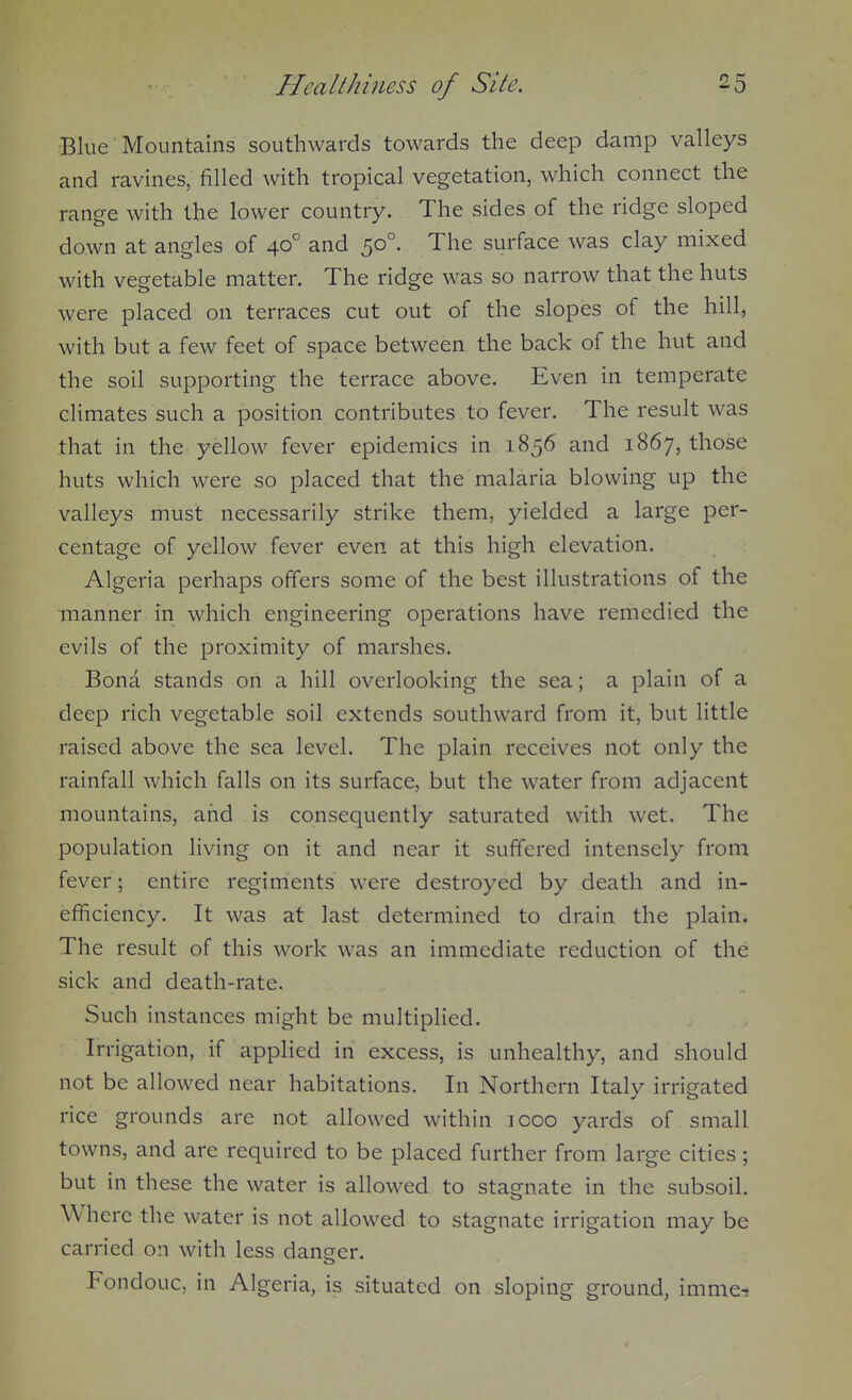 Blue Mountains southwards towards the deep damp valleys and ravines, filled with tropical vegetation, which connect the range with the lower country. The sides of the ridge sloped down at angles of 40° and 50°. The surface was clay mixed with vegetable matter. The ridge was so narrow that the huts were placed on terraces cut out of the slopes of the hill, with but a few feet of space between the back of the hut and the soil supporting the terrace above. Even in temperate climates such a position contributes to fever. The result was that in the yellow fever epidemics in 1856 and 1867, those huts which were so placed that the malaria blowing up the valleys must necessarily strike them, yielded a large per- centage of yellow fever even at this high elevation. Algeria perhaps offers some of the best illustrations of the manner in which engineering operations have remedied the evils of the proximity of marshes. Bona stands on a hill overlooking the sea; a plain of a deep rich vegetable soil extends southward from it, but little raised above the sea level. The plain receives not only the rainfall which falls on its surface, but the water from adjacent mountains, and is consequently saturated with wet. The population living on it and near it suffered intensely from fever; entire regiments were destroyed by death and in- efficiency. It was at last determined to drain the plain. The result of this work was an immediate reduction of the sick and death-rate. Such instances might be multiplied. Irrigation, if applied in excess, is unhealthy, and should not be allowed near habitations. In Northern Italy irrigated rice grounds are not allowed within 1000 yards of small towns, and are required to be placed further from large cities; but in these the water is allowed to stagnate in the subsoil. Where the water is not allowed to stagnate irrigation may be carried on with less danser. Fondouc, in Algeria, is situated on sloping ground, imme^