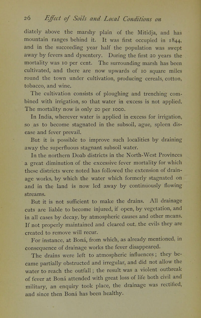 diately above the marshy plain of the Mitidja, and has mountain ranges behind it. It was first occupied in 1844, and in the succeeding year half the population was swept away by fevers and dysentery. During the first 20 years the mortality was 10 per cent. The surrounding marsh has been cultivated, and there are now upwards of 10 square miles round the town under cultivation, producing cereals, cotton, tobacco, and wine. The cultivation consists of ploughing and trenching com- bined with irrigation, so that water in excess is not applied. The mortality now is only 20 per 1000. In India, wherever water is applied in excess for irrigation, so as to become stagnated in the subsoil, ague, spleen dis- ease and fever prevail. But it is possible to improve such localities by draining away the superfluous stagnant subsoil water. In the northern Doab districts in the North-West Provinces a great diminution of the excessive fever mortality for which these districts were noted has followed the extension of drain- age works, by which the water which formerly stagnated on and in the land is now led away by continuously flowing streams. But it is not sufficient to make the drains. All drainage cuts are liable to become injured, if open, by vegetation, and in all cases by decay, by atmospheric causes and other means. If not properly maintained and cleared out, the evils they are created to remove will recur. For instance, at Bona, from which, as already mentioned, in consequence of drainage works the fever disappeared. The drains were left to atmospheric influences ; they be- came partially obstructed and irregular, and did not allow the water to reach the outfall; the result was a violent outbreak of fever at Bond attended with great loss of life both civil and military, an enquiry took place, the drainage was rectified, and since then Bona has been healthy.