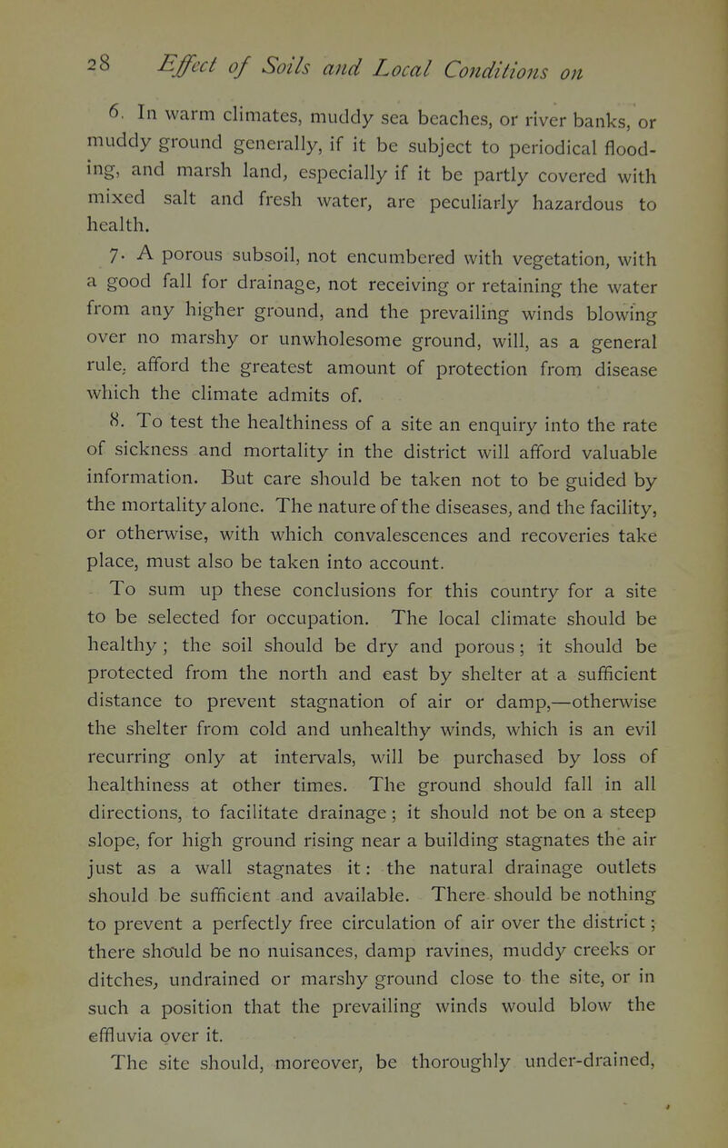 6. In warm climates, muddy sea beaches, or river banks, or muddy ground generally, if it be subject to periodical flood- ing, and marsh land, especially if it be partly covered with mixed salt and fresh water, are peculiarly hazardous to health. 7. A porous subsoil, not encumbered with vegetation, with a good fall for drainage, not receiving or retaining the water from any higher ground, and the prevailing winds blowing over no marshy or unwholesome ground, will, as a general rule, afford the greatest amount of protection from disease which the climate admits of. H. To test the healthiness of a site an enquiry into the rate of sickness and mortality in the district will afford valuable information. But care should be taken not to be guided by the mortality alone. The nature of the diseases, and the facility, or otherwise, with which convalescences and recoveries take place, must also be taken into account. To sum up these conclusions for this country for a site to be selected for occupation. The local climate should be healthy ; the soil should be dry and porous; it should be protected from the north and east by shelter at a sufficient distance to prevent stagnation of air or damp,—otherwise the shelter from cold and unhealthy winds, which is an evil recurring only at intervals, will be purchased by loss of healthiness at other times. The ground should fall in all directions, to facilitate drainage; it should not be on a steep slope, for high ground rising near a building stagnates the air just as a wall stagnates it: the natural drainage outlets should be sufficient and available. There should be nothing to prevent a perfectly free circulation of air over the district; there should be no nuisances, damp ravines, muddy creeks or ditches, undrained or marshy ground close to the site, or in such a position that the prevailing winds would blow the effluvia over it. The site should, moreover, be thoroughly under-drained,