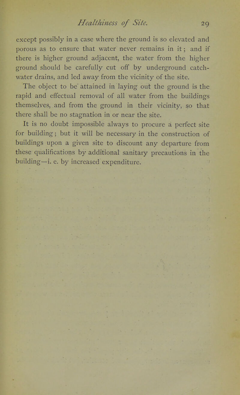 except possibly in a case where the ground is so elevated and porous as to ensure that water never remains in it; and if there is higher ground adjacent, the water from the higher ground should be carefully cut off by underground catch- water drains, and led away from the vicinity of the site. The object to be'attained in laying out the ground is the rapid and effectual removal of all water from the buildings themselves, and from the ground in their vicinity, so that there shall be no stagnation in or near the site. It is no doubt impossible always to procure a perfect site for building; but it will be necessary in the construction of buildings upon a given site to discount any departure from these qualifications by additional sanitary precautions in the building—i. e. by increased expenditure.