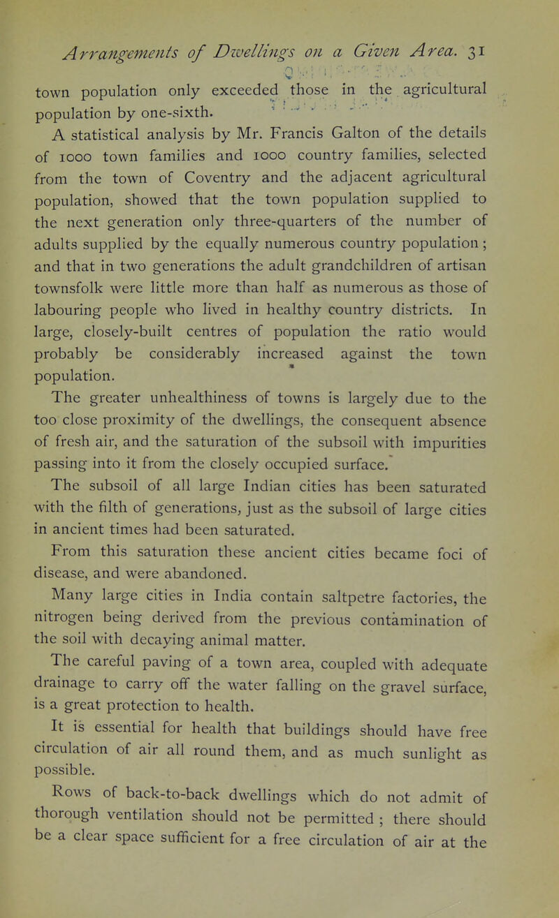 town population only exceeded those in the agricultural population by one-vsixth. A statistical analysis by Mr. Francis Galton of the details of 1000 town families and 1000 country famihes, selected from the town of Coventry and the adjacent agricultural population, showed that the town population supplied to the next generation only three-quarters of the number of adults supplied by the equally numerous country population ; and that in two generations the adult grandchildren of artisan townsfolk were little more than half as numerous as those of labouring people who lived in healthy country districts. In large, closely-built centres of population the ratio would probably be considerably increased against the town population. The greater unhealthiness of towns is largely due to the too close proximity of the dwellings, the consequent absence of fresh air, and the saturation of the subsoil with impurities passing into it from the closely occupied surface.* The subsoil of all large Indian cities has been saturated with the filth of generations, just as the subsoil of large cities in ancient times had been saturated. From this saturation these ancient cities became foci of disease, and were abandoned. Many large cities in India contain saltpetre factories, the nitrogen being derived from the previous contamination of the soil with decaying animal matter. The careful paving of a town area, coupled with adequate drainage to carry off the water falling on the gravel surface, is a great protection to health. It is essential for health that buildings should have free circulation of air all round them, and as much sunlight as possible. Rows of back-to-back dwellings which do not admit of thorough ventilation should not be permitted ; there should be a clear space sufficient for a free circulation of air at the