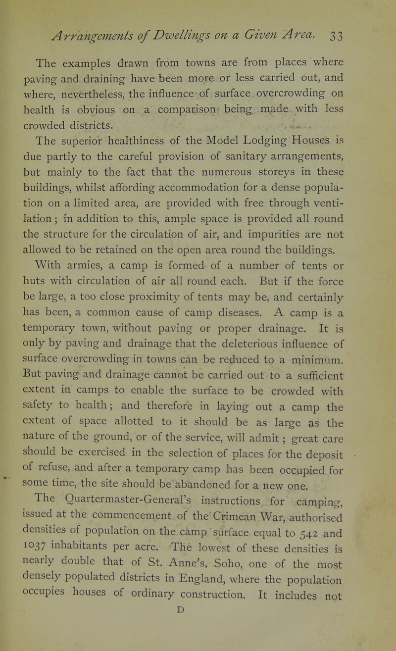 The examples drawn from towns are from places where paving and draining have been more or less carried out, and where, nevertheless, the influence of surface overcrowding on health is obvious on a comparison being made with less crowded districts. The superior healthiness of the Model Lodging Houses is due partly to the careful provision of sanitary arrangements, but mainly to the fact that the numerous storeys in these buildings, whilst affording accommodation for a dense popula- tion on a limited area, are provided with free through venti- lation ; in addition to this, ample space is provided all round the structure for the circulation of air, and impurities are not allowed to be retained on the open area round the buildings. With armies, a camp is formed of a number of tents or huts with circulation of air all round each. But if the force be large, a too close proximity of tents may be, and certainly has been, a common cause of camp diseases. A camp is a temporary town, without paving or proper drainage. It is only by paving and drainage that the deleterious influence of surface overcrowding in towns can be reduced to a minimum. But paving and drainage cannot be carried out to a sufficient extent in camps to enable the surface to be crowded with safety to health; and therefore in laying out a camp the extent of space allotted to it should be as large as the nature of the ground, or of the service, will admit; great care should be exercised in the selection of places for the deposit of refuse, and after a temporary camp has been occupied for some time, the site should be abandoned for a new one. The Quartermaster-General's instructions for camping, issued at the commencement of the Crimean War, authorised densities of population on the camp surface equal to 542 and 1037 inhabitants per acre. The lowest of these densities is nearly double that of St. Anne's. Soho, one of the most densely populated districts in England, where the population occupies houses of ordinary construction. It includes not D