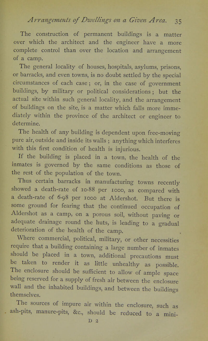 The construction of permanent buildings is a matter over which the architect and the engineer have a more complete control than over the location and arrangement of a camp. The general locality of houses, hospitals, asylums, prisons, or barracks, and even towns, is no doubt settled by the special circumstances of each case; or, in the case of government buildings, by military or political considerations ; but the actual site within such general locality, and the arrangement of buildings on the site, is a matter which falls more imme- diately within the province of the architect or engineer to determine. The health of any building is dependent upon free-moving pure air, outside and inside its walls ; anything which interferes with this first condition of health is injurious. If the building is placed in a town, the health of the inmates is governed by the same conditions as those of the rest of the population of the town. Thus certain barracks in manufacturing towns recently showed a death-rate of io-88 per 1000, as compared with a death-rate of 6-98 per 1000 at Aldershot. But there is some ground for fearing that the continued occupation of Aldershot as a camp, on a porous soil, without paving or adequate drainage round the huts, is leading to a gradual deterioration of the health of the camp. Where commercial, political, military, or other necessities require that a building containing a large number of inmates should be placed in a town, additional precautions must be taken to render it as little unhealthy as possible. The enclosure should be sufficient to allow of ample space being reserved for a supply of fresh air between the enclosure wall and the inhabited buildings, and between the buildings themselves. The sources of impure air within the enclosure, such as ash-pits, manure-pits, &c., should be reduced to a mini- D 3