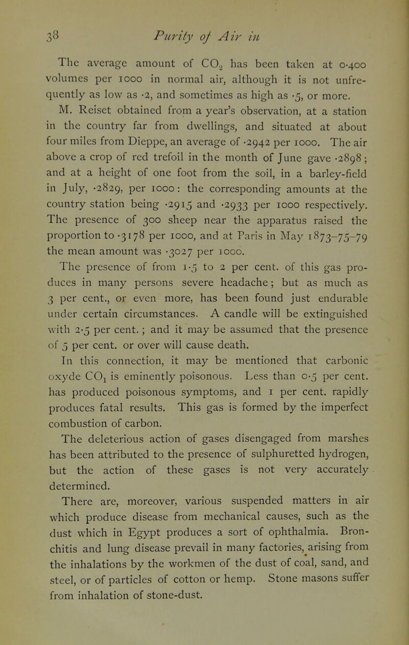 The average amount of CO.^ has been taken at 0-400 volumes per 1000 in normal air, although it is not unfre- quently as low as -a, and sometimes as high as -5, or more. M. Reiset obtained from a year's observation, at a station in the country far from dwellings, and situated at about four miles from Dieppe, an average of -2942 per 1000. The air above a crop of red trefoil in the month of June gave -2898 ; and at a height of one foot from the soil, in a barley-field in July, -2829, per 1000 : the corresponding amounts at the country station being -2915 and -2933 per 1000 respectively. The presence of 300 sheep near the apparatus raised the proportion to -3178 per 1000, and at Paris in May 1873-75-79 the mean amount was -3027 per 1000, The presence of from 1-5 to 2 per cent, of this gas pro- duces in many persons severe headache; but as much as 3 per cent., or even more, has been found just endurable under certain circumstances. A candle will be extinguished with 2-5 per cent.; and it may be assumed that the presence of 5 per cent, or over will cause death. In this connection, it may be mentioned that carbonic oxyde COj is eminently poisonous. Less than 0-5 per cent, has produced poisonous symptoms, and i per cent, rapidly produces fatal results. This gas is formed by the imperfect combustion of carbon. The deleterious action of gases disengaged from marshes has been attributed to the presence of sulphuretted hydrogen, but the action of these gases is not very accurately determined. There are, moreover, various suspended matters in air which produce disease from mechanical causes, such as the dust which in Egypt produces a sort of ophthalmia. Bron- chitis and lung disease prevail in many factories,^arising from the inhalations by the workmen of the dust of coal, sand, and steel, or of particles of cotton or hemp. Stone masons suffer from inhalation of stone-dust.