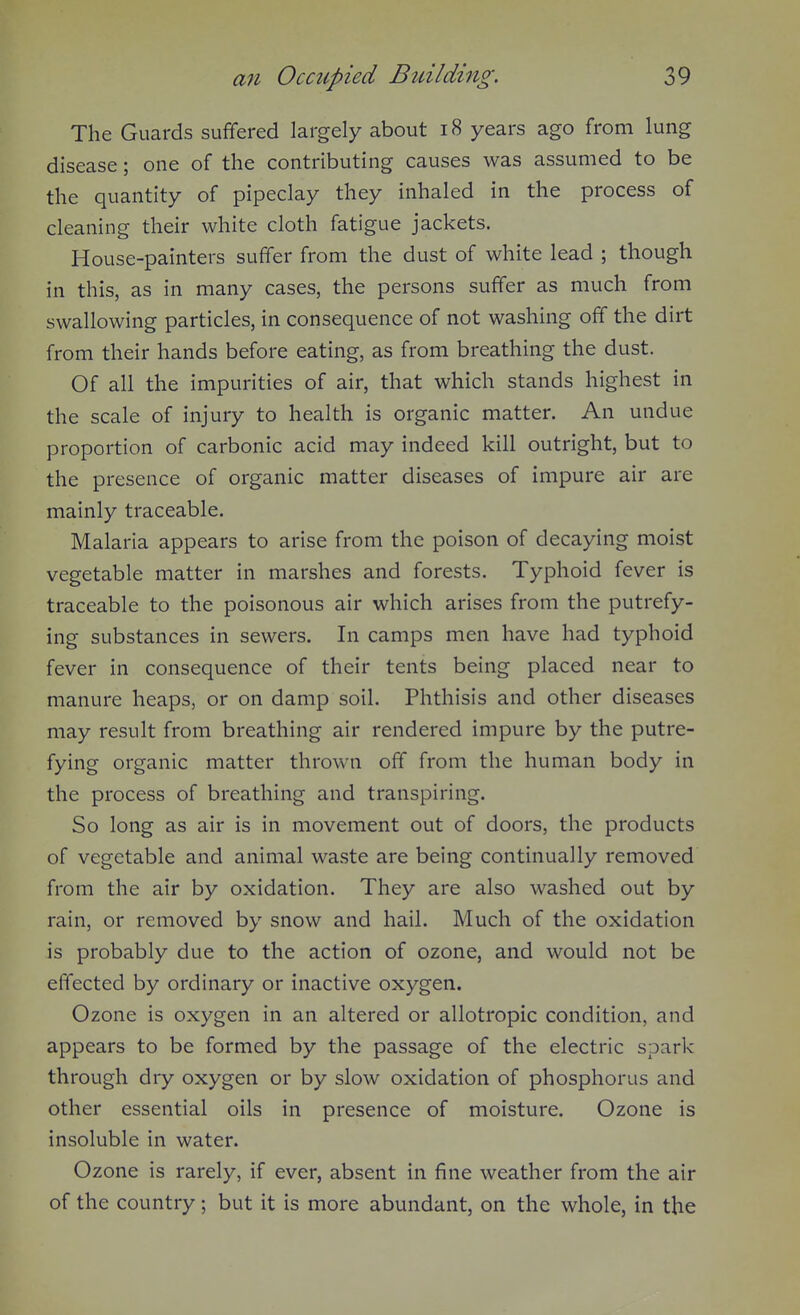 The Guards suffered largely about i8 years ago from lung disease; one of the contributing causes was assumed to be the quantity of pipeclay they inhaled in the process of cleaning their white cloth fatigue jackets. House-painters suffer from the dust of white lead ; though in this, as in many cases, the persons suffer as much from swallowing particles, in consequence of not washing off the dirt from their hands before eating, as from breathing the dust. Of all the impurities of air, that which stands highest in the scale of injury to health is organic matter. An undue proportion of carbonic acid may indeed kill outright, but to the presence of organic matter diseases of impure air are mainly traceable. Malaria appears to arise from the poison of decaying moist vegetable matter in marshes and forests. Typhoid fever is traceable to the poisonous air which arises from the putrefy- ing substances in sewers. In camps men have had typhoid fever in consequence of their tents being placed near to manure heaps, or on damp soil. Phthisis and other diseases may result from breathing air rendered impure by the putre- fying organic matter thrown off from the human body in the process of breathing and transpiring. So long as air is in movement out of doors, the products of vegetable and animal waste are being continually removed from the air by oxidation. They are also washed out by rain, or removed by snow and hail. Much of the oxidation is probably due to the action of ozone, and would not be effected by ordinary or inactive oxygen. Ozone is oxygen in an altered or allotropic condition, and appears to be formed by the passage of the electric spark through dry oxygen or by slow oxidation of phosphorus and other essential oils in presence of moisture. Ozone is insoluble in water. Ozone is rarely, if ever, absent in fine weather from the air of the country; but it is more abundant, on the whole, in the