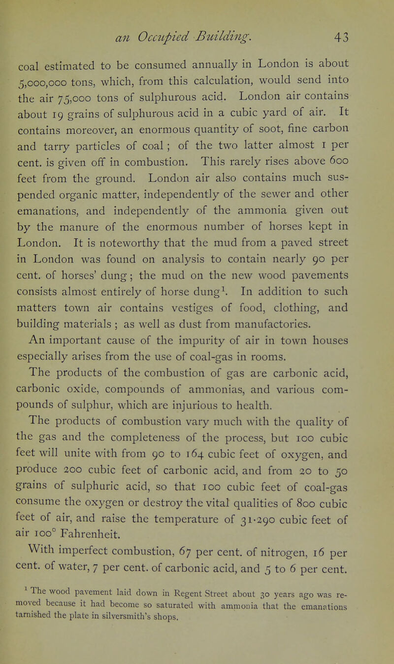 coal estimated to be consumed annually in London is about 5,000,000 tons, which, from this calculation, would send into the air 75,000 tons of sulphurous acid. London air contains about 19 grains of sulphurous acid in a cubic yard of air. It contains moreover, an enormous quantity of soot, fine carbon and tarry particles of coal; of the two latter almost i per cent, is given off in combustion. This rarely rises above 600 feet from the ground. London air also contains much sus- pended organic matter, independently of the sewer and other emanations, and independently of the ammonia given out by the manure of the enormous number of horses kept in London. It is noteworthy that the mud from a paved street in London was found on analysis to contain nearly 90 per cent, of horses' dung; the mud on the new wood pavements consists almost entirely of horse dung^. In addition to such matters town air contains vestiges of food, clothing, and building materials ; as well as dust from manufactories. An important cause of the impurity of air in town houses especially arises from the use of coal-gas in rooms. The products of the combustion of gas are carbonic acid, carbonic oxide, compounds of ammonias, and various com- pounds of sulphur, which are injurious to health. The products of combustion vary much with the quality of the gas and the completeness of the process, but 100 cubic feet will unite with from 90 to 164 cubic feet of oxygen, and produce 200 cubic feet of carbonic acid, and from 20 to 50 grains of sulphuric acid, so that 100 cubic feet of coal-gas consume the oxygen or destroy the vital qualities of 800 cubic feet of air, and raise the temperature of 31-290 cubic feet of air 100° Fahrenheit. With imperfect combustion, 67 per cent, of nitrogen, 16 per cent, of water, 7 per cent, of carbonic acid, and 5 to 6 per cent. ^ The wood pavement laid down in Regent Street about 30 years ago was re- moved because it had become so saturated with ammonia that the emanations tarnished the plate in silversmith's shops.