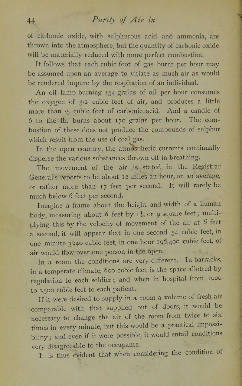 of carbonic oxide, with sulphurous acid and ammonia, are thrown into the atmosphere, but the quantity of carbonic oxide will be materially reduced with more perfect combustion. It follows that each cubic foot of gas burnt per hour may be assumed upon an average to vitiate as much air as would be rendered impure by the respiration of an individual. An oil lamp burning 154 grains of oil per hour consumes the oxygen of cubic feet of air, and produces a little more than -5 cubic feet of carbonic acid. And a candle of 6 to the lb. burns about 170 grains per hour. The com- bustion of these does not produce the compounds of sulphur which result from the use of coal gas. In the open country, the atm'S^heric currents continually disperse the various substances thrown off in breathing. The movement of the air is stated in the Registrar General's reports to be about 12 miles an hour, on an average, or rather more than 17 feet per second. It will rarely be much below 6 feet per second. Imagine a frame about the height and width of a human body, measuring about 6 feet by i|, or 9 square feet; multi- plying this by the velocity of movement of the air at 6 feet a second, it will appear that in one second 54 cubic feet, in one minute 3240 cubic feet, in one hour 196,400 cubic feet, of air would flow over one person in th^ open. In a room the conditions are very different. In barracks, in a temperate climate, 600 cubic feet is the space allotted by regulation to each soldier; and when in hospital from 1000 to 2500 cubic feet to each patient. If it were desired to supply in a room a volume of fresh air comparable with that supplied out of doors, it would be necessary to change the air of the room from twice to six times in every minute, but this would be a practical impossi- bility ; and even if it were possible, it would entail conditions very disagreeable to the occupants. It is thus evident that when considering the condition of