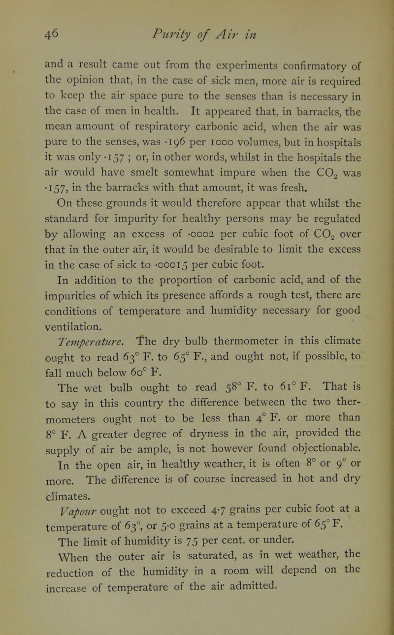 and a result came out from the experiments confirmatory of the opinion that, in the case of sick men, more air is required to keep the air space pure to the senses than is necessary in the case of men in health. It appeared that, in barracks, the mean amount of respiratory carbonic acid, when the air was pure to the senses, was -196 per 1000 volumes, but in hospitals it was only -157 ; or, in other words, whilst in the hospitals the air would have smelt somewhat impure when the CO2 was •157, in the barracks with that amount, it was fresh. On these grounds it would therefore appear that whilst the standard for impurity for healthy persons may be regulated by allowing an excess of -0003 per cubic foot of CO2 over that in the outer air, it would be desirable to limit the excess in the case of sick to -00015 P^i^ cubic foot. In addition to the proportion of carbonic acid, and of the impurities of which its presence affords a rough test, there are conditions of temperature and humidity necessary for good ventilation. Temperature. The dry bulb thermometer in this climate ought to read 63° F. to 65° F., and ought not, if possible, to fall much below 60° F. The wet bulb ought to read 58° F. to 61° F. That is to say in this country the difference between the two ther- mometers ought not to be less than 4° F. or more than 8° F. A greater degree of dryness in the air, provided the supply of air be ample, is not however found objectionable. In the open air, in healthy weather, it is often 8° or 9° or more. The difference is of course increased in hot and dry climates. Vapour ought not to exceed 4-7 grains per cubic foot at a temperature of 63°, or 5-0 grains at a temperature of 65° F. The limit of humidity is 75 per cent, or under. When the outer air is saturated, as in wet weather, the reduction of the humidity in a room will depend on the increase of temperature of the air admitted.