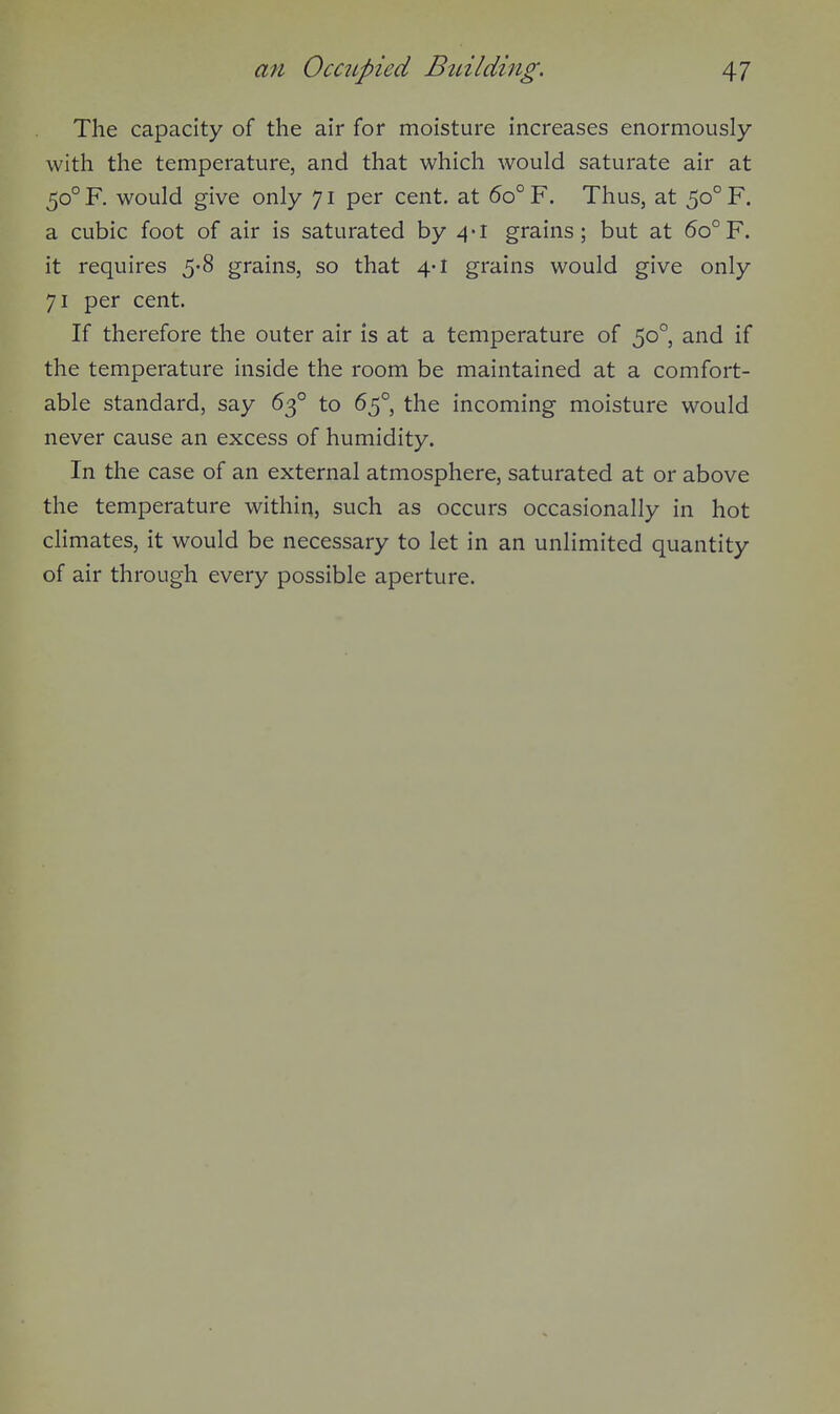 The capacity of the air for moisture increases enormously with the temperature, and that which would saturate air at 50° F. would give only 71 per cent, at 5o° F. Thus, at 50° F. a cubic foot of air is saturated by 4-1 grains; but at 60°F. it requires 5'8 grains, so that 4-1 grains would give only 71 per cent. If therefore the outer air is at a temperature of 50°, and if the temperature inside the room be maintained at a comfort- able standard, say 63° to 65°, the incoming moisture would never cause an excess of humidity. In the case of an external atmosphere, saturated at or above the temperature within, such as occurs occasionally in hot cHmates, it would be necessary to let in an unlimited quantity of air through every possible aperture.