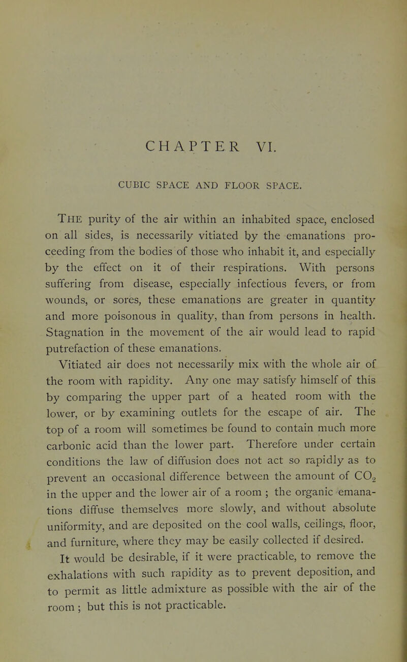 CUBIC SPACE AND FLOOR SPACE. The purity of the air within an inhabited space, enclosed on all sides, is necessarily vitiated by the emanations pro- ceeding from the bodies of those who inhabit it, and especially by the effect on it of their respirations. With persons suffering from disease, especially infectious fevers, or from wounds, or sores, these emanations are greater in quantity and more poisonous in quality, than from persons in health. Stagnation in the movement of the air would lead to rapid putrefaction of these emanations. Vitiated air does not necessarily mix with the whole air of the room with rapidity. Any one may satisfy himself of this by comparing the upper part of a heated room with the lower, or by examining outlets for the escape of air. The top of a room will sometimes be found to contain much more carbonic acid than the lower part. Therefore under certain conditions the law of diffusion does not act so rapidly as to prevent an occasional difference between the amount of COg in the upper and the lower air of a room ; the organic emana- tions diffuse themselves more slowly, and without absolute uniformity, and are deposited on the cool walls, ceilings, floor, and furniture, where they may be easily collected if desired. It would be desirable, if it were practicable, to remove the exhalations with such rapidity as to prevent deposition, and to permit as little admixture as possible with the air of the room ; but this is not practicable.