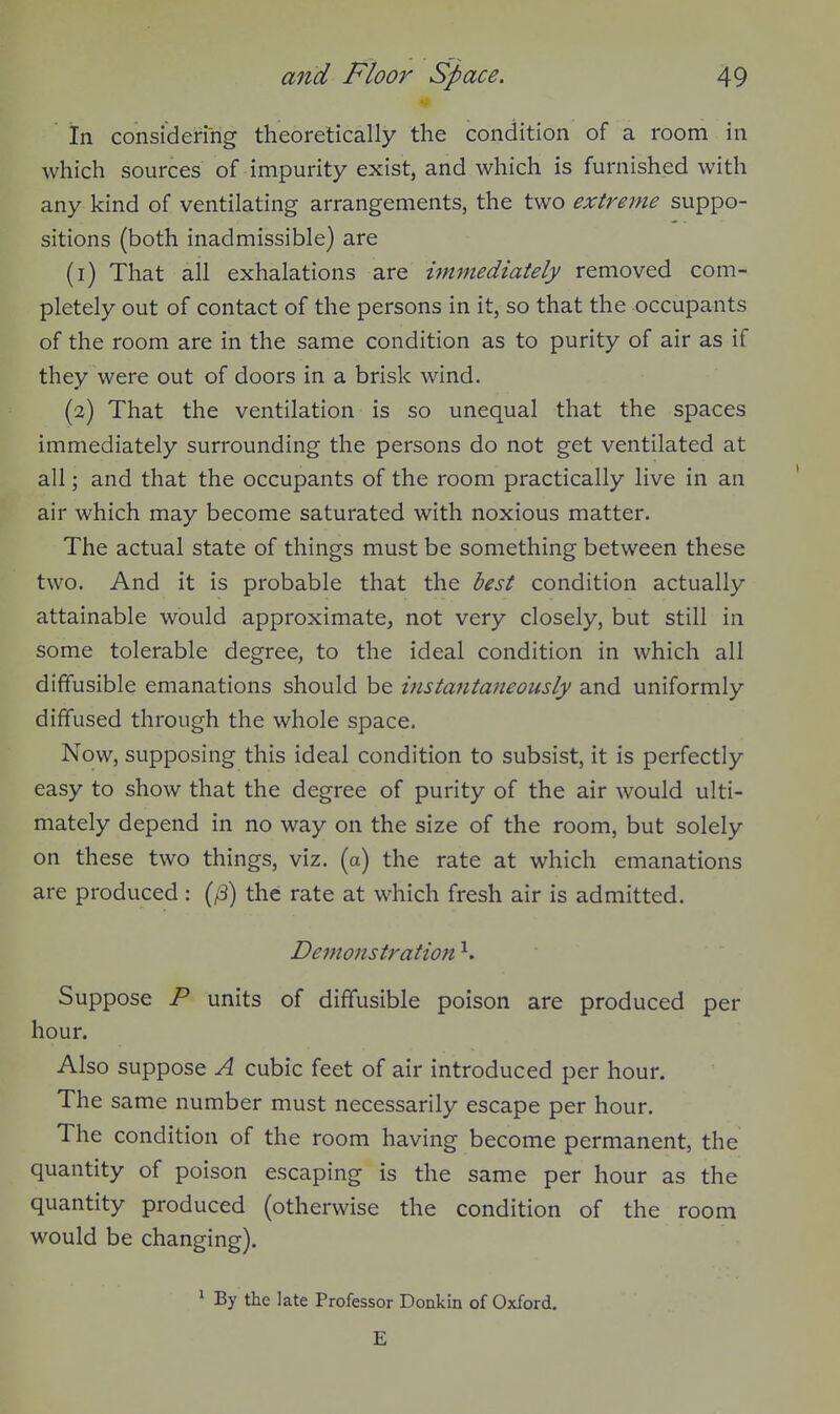 In considering theoretically the condition of a room in which sources of impurity exist, and which is furnished with any kind of ventilating arrangements, the two extreme suppo- sitions (both inadmissible) are (1) That all exhalations are immediately removed com- pletely out of contact of the persons in it, so that the occupants of the room are in the same condition as to purity of air as if they were out of doors in a brisk wind. (2) That the ventilation is so unequal that the spaces immediately surrounding the persons do not get ventilated at all; and that the occupants of the room practically live in an air which may become saturated with noxious matter. The actual state of things must be something between these two. And it is probable that the best condition actually attainable would approximate, not very closely, but still in some tolerable degree, to the ideal condition in which all diffusible emanations should be instantaneously and uniformly diffused through the whole space. Now, supposing this ideal condition to subsist, it is perfectly easy to show that the degree of purity of the air would ulti- mately depend in no way on the size of the room, but solely on these two things, viz. (a) the rate at which emanations are produced: (/3) the rate at which fresh air is admitted. Demonstration ^. Suppose P units of diffusible poison are produced per hour. Also suppose A cubic feet of air introduced per hour. The same number must necessarily escape per hour. The condition of the room having become permanent, the quantity of poison escaping is the same per hour as the quantity produced (otherwise the condition of the room would be changing). ' By the late Professor Donkin of Oxford. E